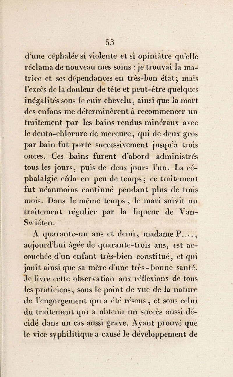 d’une céphalée si violente et si opiniâtre qu elle réclama de nouveau mes soins : je trouvai la ma¬ trice et ses dépendances en très-bon état*, mais l’excès de la douleur de tête et peut-être quelques inégalités sous le cuir chevelu, ainsi que la mort des enfans me déterminèrent à recommencer un traitement par les bains rendus minéraux avec le deuto-chlorure de mercure, qui de deux gros par bain fut porté successivement jusqu’à trois onces. Ces bains furent d’abord administrés tous les jours, puis de deux jours l’un. La cé¬ phalalgie céda en peu de temps*, ce traitement fut néanmoins continué pendant plus de trois mois. Dans le même temps , le mari suivit un traitement régulier par la liqueur de Van- Swiéten. A quarante-un ans et demi, madame P_, aujourd’hui âgée de quarante-trois ans, est ac¬ couchée d’un enfant très-bien constitué, et qui jouit ainsi que sa mère d’une très-bonne santé. 3e livre cette observation aux réflexions de tous les praticiens, sous le point de vue de la nature de l’engorgement qui a été résous , et sous celui du traitement qui a obtenu un succès aussi dé¬ cidé dans un cas aussi grave. iVyant prouvé que le vice syphilitique a causé le développement de