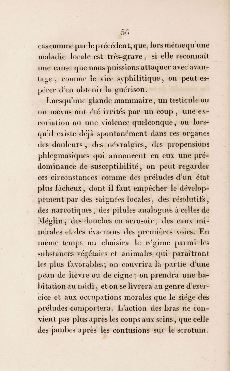 cas comme par le précédent, que, lors mêmequ une maladie locale est très-grave, si elle reconnaît une cause que nous puissions attaquer avec avan¬ tage , comme le vice syphilitique, on peut es¬ pérer d’en obtenir la guérison. Lorsqu’une glande mammaire^ un testicule ou un nævus ont été irrités par un coup , une ex¬ coriation ou une violence quelconque, ou lors¬ qu’il existe déjà spontanément dans ces organes des douleurs , des névralgies, des propensions phlegmasiques qui annoncent en eux une pré¬ dominance de susceptibilité, on peut regarder ces circonstances comme des préludes d’un état plus fâcheux, dont il faut empêcher le dévelop¬ pement par des saignées locales, des résolutifs, des narcotiques, des pilules analogues à celles de Méglin, des douches en arrosoirdes eaux mi¬ nérales et des évacuans des premières voies. En même temps on choisira le régime parmi les substances végétales et animales qui paraîtront les plus favorables', on couvrira la partie d’une peau de lièvre ou de cigne*, on prendra une ha¬ bitation au midi, et on se livrera au genre d’exer¬ cice et aux occupations morales que le siège des préludes comportera. L’action des bras ne con¬ vient pas plus après les coups aux seins, que celle des jambes après les contusions sur le scrotum.
