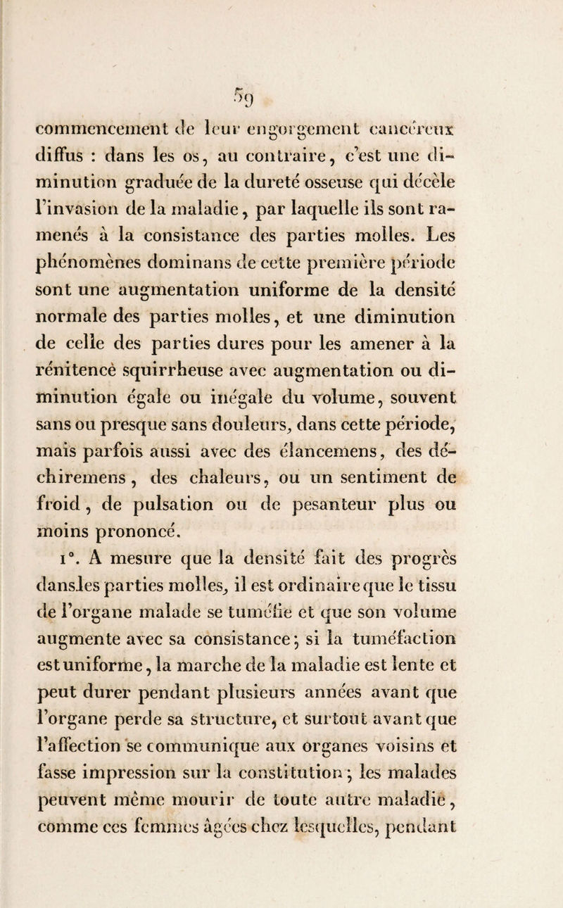 commencement de leur engorgement cancéreux diffus : dans les os, au contraire, c’est une di¬ minution graduée de la dureté osseuse qui décèle l’invasion de la maladie, par laquelle iis sont ra¬ menés à la consistance des parties molles. Les phénomènes dominans de cette première période sont une augmentation uniforme de la densité normale des parties molles, et une diminution de celle des parties dures pour les amener à la rénitence squirrheuse avec augmentation ou di¬ minution égale ou inégale du volume, souvent sans ou presque sans douleurs, dans cette période, mais parfois aussi avec des élancemens, des dé- chiremens , des chaleurs, ou un sentiment de froid , de pulsation ou de pesanteur plus ou moins prononcé. i°. A mesure que la densité fait des progrès dansies parties molles, il est ordinaire que le tissu de l’organe malade se tuméfie et que son volume augmente avec sa consistance; si la tuméfaction est uniforme, la marche de la maladie est lente et peut durer pendant plusieurs années avant que l’organe perde sa structure, et surtout avant que l’affection se communique aux organes voisins et fasse impression sur la constitution; les malades peuvent même mourir de toute autre maladie, comme ccs femmes âgées chez lesquelles, pendant