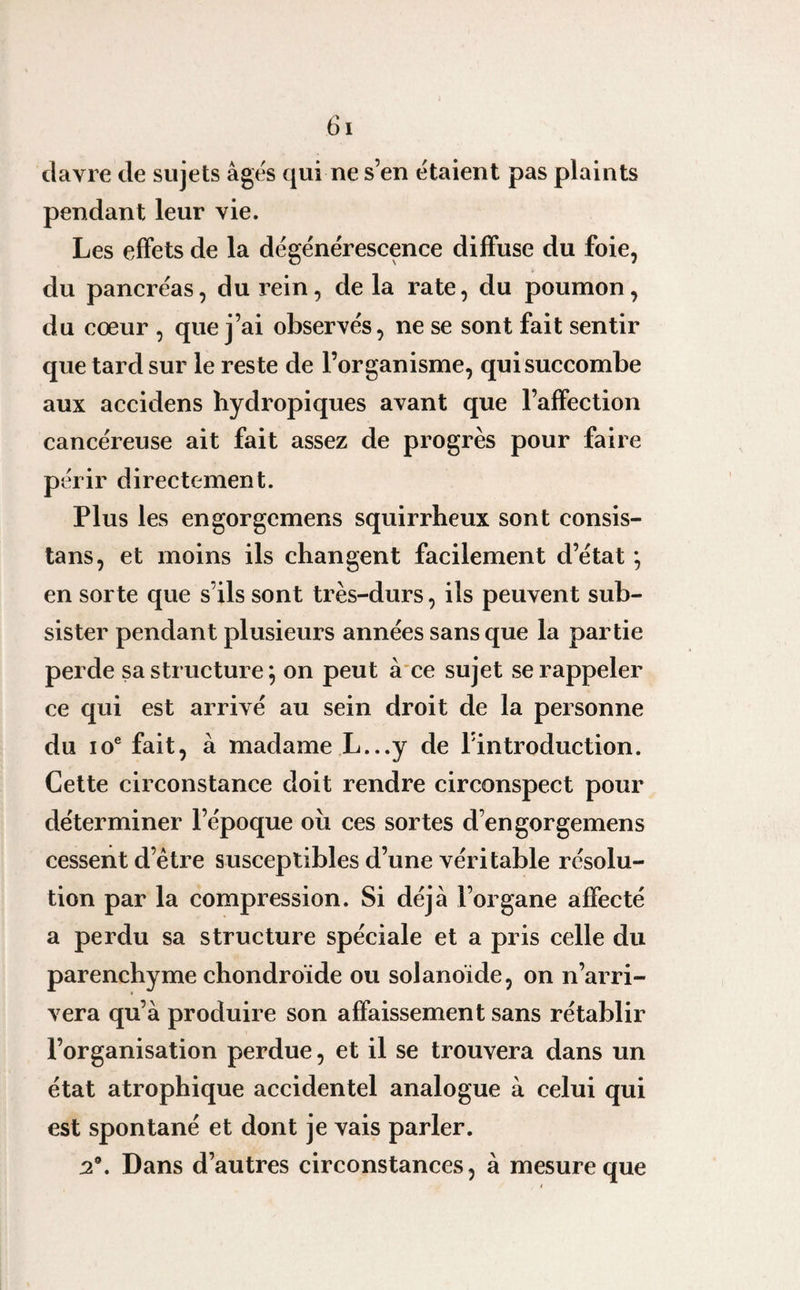 davre de sujets âgés qui ne s’en étaient pas plaints pendant leur vie. Les effets de la dégénérescence diffuse du foie, du pancréas, du rein, de la rate, du poumon, du cœur , que j’ai observés, ne se sont fait sentir que tard sur le reste de l’organisme, qui succombe aux accidens hydropiques avant que l’affection cancéreuse ait fait assez de progrès pour faire périr directement. Plus les engorgemens squirrheux sont consis¬ tai, et moins ils changent facilement d’état *, en sorte que s’ils sont très-durs, ils peuvent sub¬ sister pendant plusieurs années sans que la partie perde sa structure; on peut à ce sujet se rappeler ce qui est arrivé au sein droit de la personne du 10e fait, à madame L...y de Pintroduction. Cette circonstance doit rendre circonspect pour déterminer l’époque ou ces sortes d’engorgemens cessent d’ètre susceptibles d’une véritable résolu¬ tion par la compression. Si déjà l’organe affecté a perdu sa structure spéciale et a pris celle du parenchyme chondroïde ou solanoïde, on n’arri¬ vera qu’à produire son affaissement sans rétablir l’organisation perdue, et il se trouvera dans un état atrophique accidentel analogue à celui qui est spontané et dont je vais parler. 2®. Dans d’autres circonstances, à mesure que