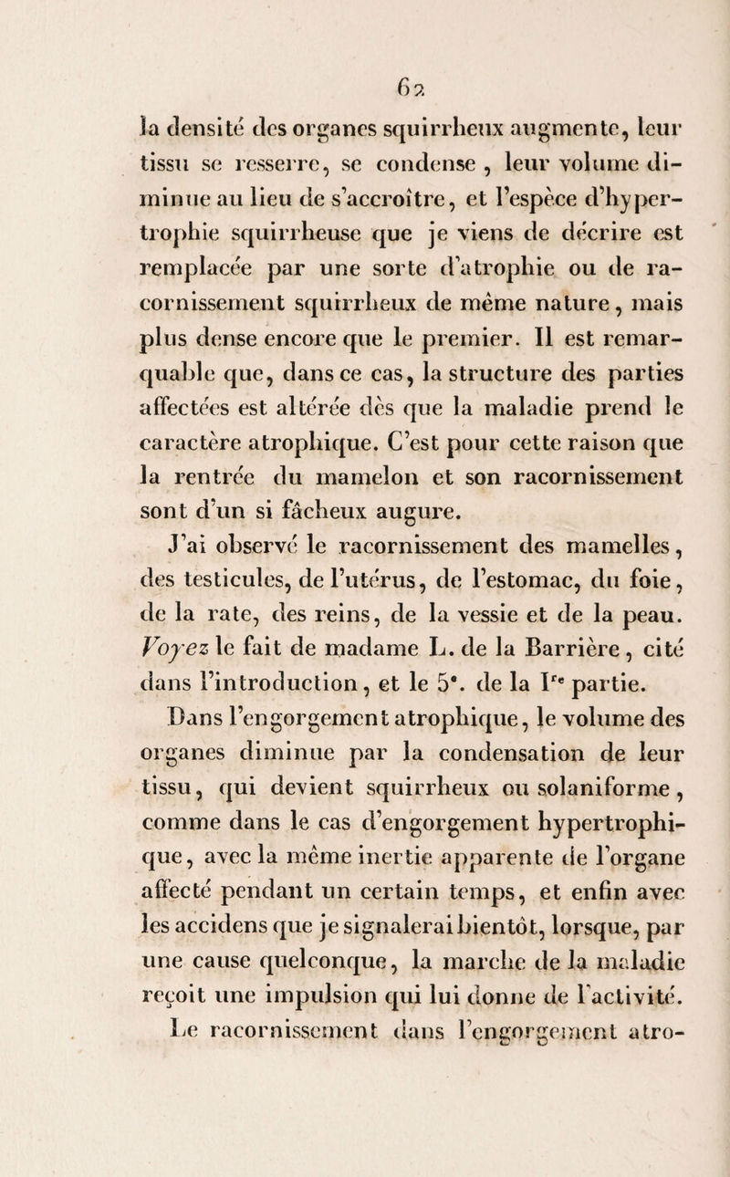 6 9. la densité des organes squirrheux augmente, leur tissu se resserre, se condense , leur volume di¬ minue au lieu de s’accroître, et l’espèce d’hyper¬ trophie squirrheuse que je viens de décrire est remplacée par une sorte d’atrophie ou de ra¬ cornissement squirrheux de même nature, mais plus dense encore que le premier. Il est remar¬ quable que, dans ce cas, la structure des parties affectées est altérée dès que la maladie prend le caractère atrophique. C’est pour cette raison que la rentrée du mamelon et son racornissement sont d’un si fâcheux augure. J’ai observé le racornissement des mamelles, des testicules, de l’utérus, de l’estomac, du foie, de la rate, des reins, de la vessie et de la peau. Voyez le fait de madame L. de la Barrière , cité dans l’introduction, et le 5*. de la Ire partie. Bans l’engorgement atrophique, le volume des organes diminue par la condensation de leur tissu, qui devient squirrheux ou solaniforme , comme dans le cas d’engorgement hypertrophi¬ que, avec la même inertie apparente de l’organe affecté pendant un certain temps, et enfin avec les accidens que je signalerai bientôt, lorsque, par une cause quelconque, la marche de la maladie reçoit une impulsion qui lui donne de l’activité. Le racornissement dans l’engorgement atro-