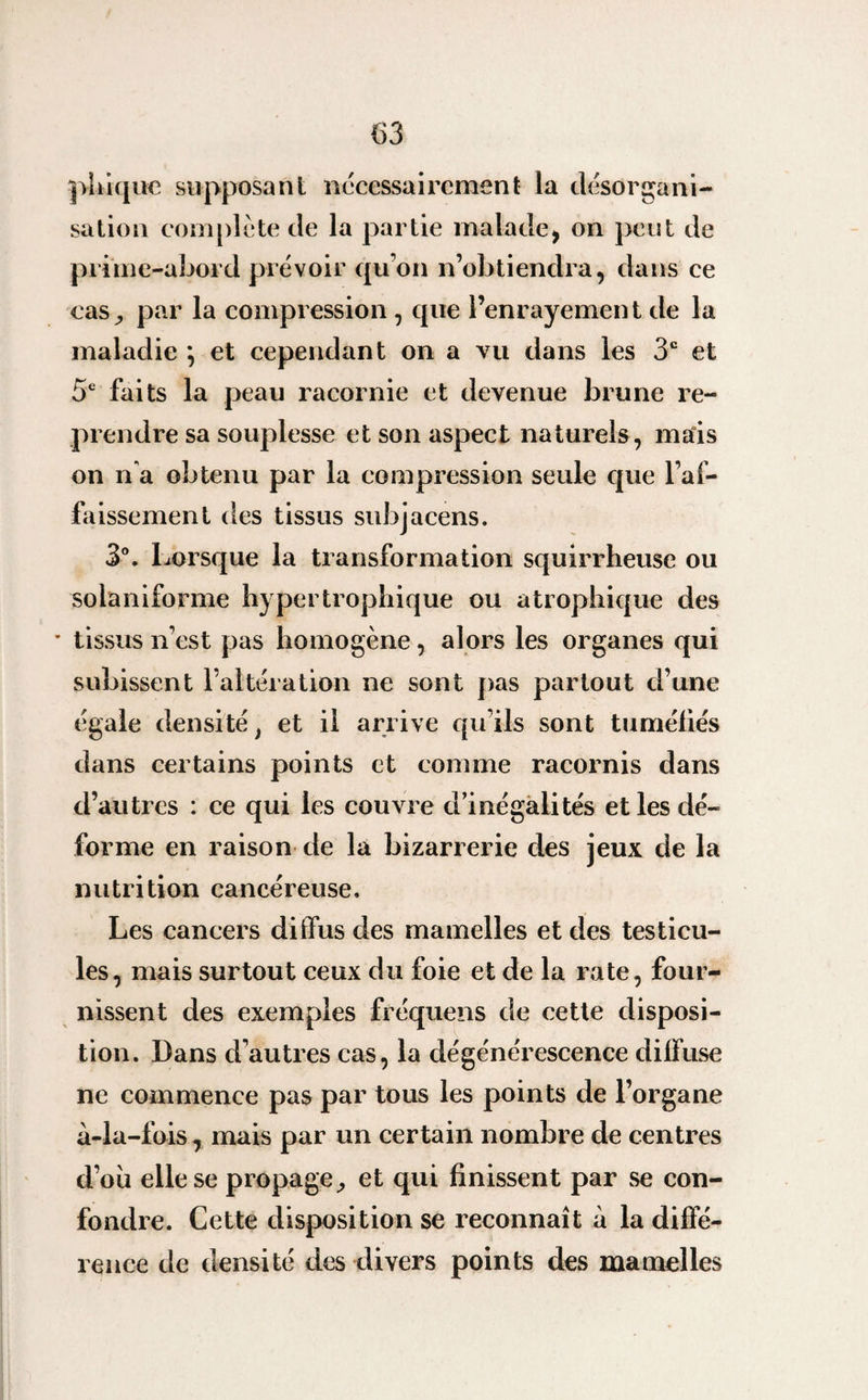 (53 plaque supposant nécessairement la désorgani¬ sation complote de la partie malade, on peut de prime-abord prévoir qu’on n’obtiendra, dans ce cas, par la compression , que l’enrayement de la maladie } et cependant on a vu dans les 3e et 5e faits la peau racornie et devenue brune re¬ prendre sa souplesse et son aspect naturels, mais on n'a obtenu par la compression seule que l’af¬ faissement des tissus subjacens. 3°. Lorsque la transformation squirrheuse ou solaniforme hypertrophique ou atrophique des • tissus n’est pas homogène, alors les organes qui subissent l’altération ne sont pas partout d’une égale densité t et il arrive qu’ils sont tuméfiés dans certains points et comme racornis dans d’autres : ce qui les couvre d’inégalités et les dé¬ forme en raison de la bizarrerie des jeux de la nutrition cancéreuse. Les cancers diffus des mamelles et des testicu¬ les, mais surtout ceux du foie et de la rate, four¬ nissent des exemples fréquens de cette disposi¬ tion. Dans d’autres cas, la dégénérescence diffuse ne commence pas par tous les points de l’organe à-la-fois, mais par un certain nombre de centres d’où elle se propage, et qui finissent par se con¬ fondre. Cette disposition se reconnaît à la diffé¬ rence de densité des divers points des mamelles