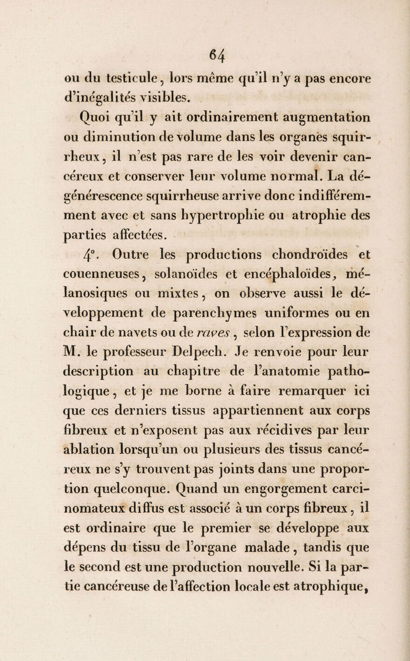 ou du testicule, lors meme qu’il n’y a pas encore d’inégalités visibles. Quoi qu’il y ait ordinairement augmentation ou diminution de volume dans les organes squir¬ rheux , il n’est pas rare de les voir devenir can¬ céreux et conserver leur volume normal. La dé¬ générescence squirrheuse arrive donc indifférem¬ ment avec et sans hypertrophie ou atrophie des parties affectées. 4°. Outre les productions chondroïdes et couenneuses, solanoides et encéphaloïdes, mé- lanosiques ou mixtes, on observe aussi le dé¬ veloppement de parenchymes uniformes ou en chair de navets ou de raves , selon l’expression de M. le professeur Delpech. Je renvoie pour leur description au chapitre de l’anatomie patho¬ logique , et je me borne à faire remarquer ici que ces derniers tissus appartiennent aux corps fibreux et n’exposent pas aux récidives par leur ablation lorsqu’un ou plusieurs des tissus cancé¬ reux ne s’y trouvent pas joints dans une propor¬ tion quelconque. Quand un engorgement carci¬ nomateux diffus est associé à un corps fibreux, il est ordinaire que le premier se développe aux dépens du tissu de l’organe malade, tandis que le second est une production nouvelle. Si la par¬ tie cancéreuse de l’affection locale est atrophique,