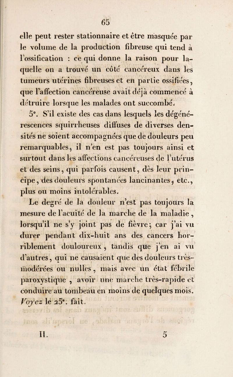 elle peut rester stationnaire et être masquée par le volume de la production fibreuse qui tend à l’ossification : ce qui donne la raison pour la¬ quelle on a trouvé un coté cancéreux dans les tumeurs utérines fibreuses et en partie ossifiées, que l’affection cancéreuse avait déjà commencé à détruire lorsque les malades ont succombée 5°. S’il existe des cas dans lesquels les dégéné¬ rescences squirrheuses diffuses de diverses den¬ sités ne soient accompagnées que de douleurs peu remarquables, il n’en est pas toujours ainsi et surtout dans les affections cancéreuses de l’utérus et des seins, qui parfois causent, dès leur prin¬ cipe , des douleurs spontanées lancinantes, etc., plus ou moins intolérables. Le degré de la douleur n’est pas toujours la mesure de l’acuité de la marche de la maladie, lorsqu’il ne s’y joint pas de fièvre; car j’ai vu durer pendant dix-huit ans des cancers hor¬ riblement douloureux , tandis qtte j’en ai vu d’autres, qui ne causaient que des douleurs très- modérées ou nu lies , mais avec un état fébrile paroxystique , avoir une marche très-rapide et conduire au tombeau en moins de quelques mois. Voyez le sS*. fait. II o