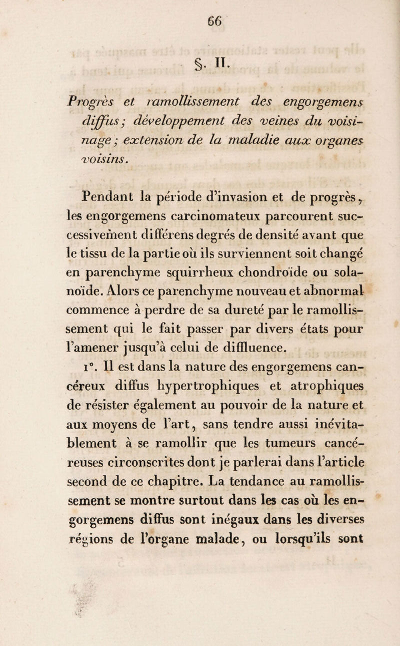 §. II. Progrès et ramollissement des engorgemens diffus ; développement des veines du voisi¬ nage ; extension de la maladie aux organes voisins. Pendant la période d’invasion et de progrès y les engorgemens carcinomateux parcourent suc¬ cessivement différens degrés de densité avant que le tissu de la partie ou ils surviennent soit changé en parenchyme squirrheux chondroïde ou sola- noïde. Alors ce parenchyme nouveau et abnormal commence à perdre de sa dureté par le ramollis¬ sement qui le fait passer par divers états pour l’amener jusqu’à celui de diffluence. i°. Il est dans la nature des engorgemens can¬ céreux diffus hypertrophiques et atrophiques de résister également au pouvoir de la nature et aux moyens de l’art, sans tendre aussi inévita¬ blement à se ramollir que les tumeurs cancé¬ reuses circonscrites dont je parlerai dans l’article second de ce chapitre. La tendance au ramollis¬ sement se montre surtout dans les cas oii les en¬ gorgemens diffus sont inégaux dans les diverses régions de l’organe malade, ou lorsqu’ils sont