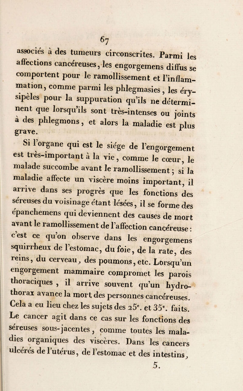 associés a des tumeurs circonscrites. Parmi les affections cancéreuses, les engorgemens diffus se comportent pour le ramollissement et l’inflam¬ mation, comme parmi les phlegmasies, les éry¬ sipèles pour la suppuration qu’ils ne détermi¬ nent que lorsqu’ils sont très-intenses ou joints à des phlegmons, et alors la maladie est plus grave. r Si l’organe qui est le siège de l’engorgement est très-important à la vie, comme le cœur, le malade succombe avant le ramollissement ; si la maladie affecte un viscère moins important, il arrive dans ses progrès que les fonctions des séreuses du voisinage étant lésées, il se forme des épanchemens qui deviennent des causes de mort avant le ramollissement de l’affection cancéreuse : cest ce qu’on observe dans les engorgemens squirrheux de l’estomac, du foie, de la rate, des reins, du cerveau, des poumons, etc. Lorsqu’un engorgement mammaire compromet les parois thoraciques , il arrive souvent qu’un hydro¬ thorax avance la mort des personnes cancéreuses. Cela a eu lieu chez les sujets des 25°. et 35'. faits. Le cancer agit dans ce cas sur les fonctions des séreuses sous-jacentes, comme toutes les mala¬ dies organiques des viscères. Dans les cancers ulcérés de l’utérus, de l’estomac et des intestins, 5.