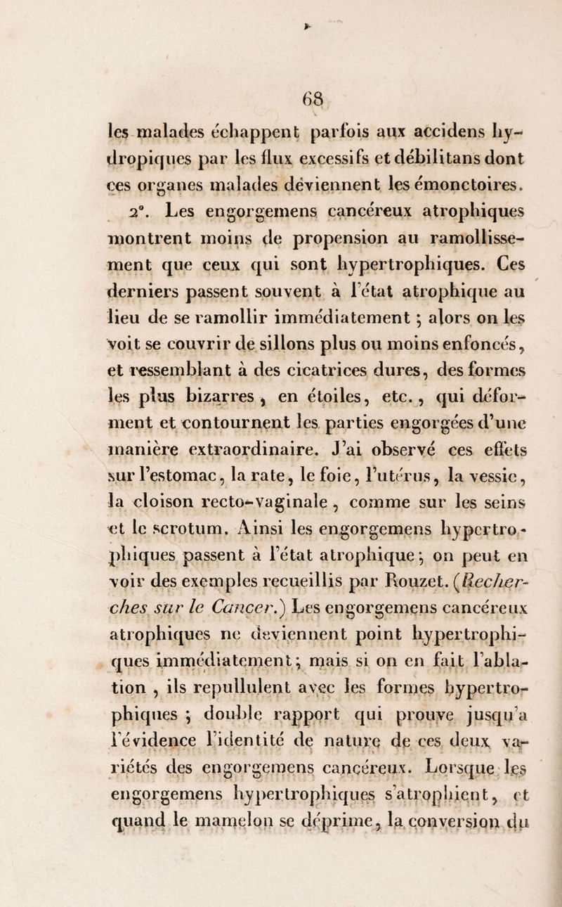 D- 68 les malades échappent parfois aux accidens hy¬ dropiques par les llux excessifs et débilitans dont ces organes malades deviennent les émonctoires, i°. Les engorgemens cancéreux atrophiques montrent moins de propension au ramollisse¬ ment que ceux qui sont hypertrophiques. Ces derniers passent souvent à letat atrophique au lieu de se ramollir immédiatement ; alors on les voit, se couvrir de sillons plus ou moins enfoncés, et ressemblant à des cicatrices dures, des formes les plus bizarres, en étoiles, etc., qui défor¬ ment et contournent les parties engorgées d’une manière extraordinaire. J’ai observé ces effets sur l’estomac, la rate, le foie, l’utérus, la vessie, la cloison recto^-vaginale , comme sur les seins et le scrotum. Ainsi les engorgemens hypertro¬ phiques passent à l’état atrophique*, on peut en voir des exemples recueillis par Rouzet. (Recher¬ ches sur le Cancer.) Les engorgemens cancéreux atrophiques ne deviennent point hyper trophi¬ ques immédiatement; mais si on en fait l'abla¬ tion , ils repullulent avec les formes hypertro¬ phiques ; double rapport qui prouve jusqu’à i évidence l’identité de nature de ces deux va- • y *, ' j * ? ^ . v. i ■« • j . . , z - , * • riétés des engorgemens cancéreux. Lorsque les engorgemens hypertrophiques s'atrophient, et quand le mamelon se déprimé, la conversion du