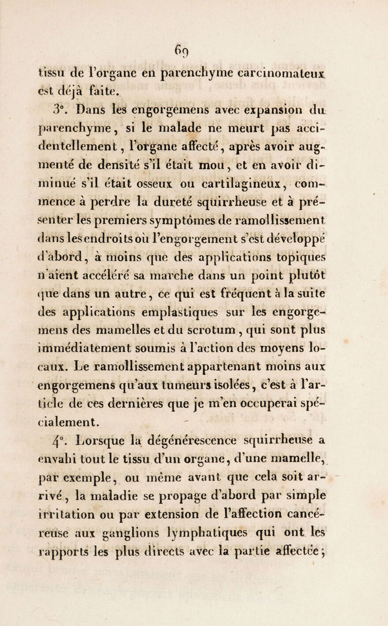 6f) tissu de l’organe en parenchyme carcinomateux est déjà faite. 3°. Dans les engorgemens avec expansion du parenchyme, si le malade ne meurt pas acci¬ dentellement , l’organe affecté, après avoir aug¬ menté de densité s’il était mou, et en avoir di¬ minué s’il était osseux ou cartilagineux, com¬ mence à perdre la dureté squirrheuse et à pré¬ senter les premiers symptômes de ramollissement dans les endroits ou l’engorgement s’est développé d'abord, à moins que des applications topiques n aient accéléré sa marche dans un point plutôt que dans un autre, ce qui est fréquent à la suite des applications emplastiques sur les engorge¬ mens des mamelles et du scrotum , qui sont plus immédiatement soumis à l’action des moyens lo¬ caux. Le ramollissement appartenant moins aux engorgemens qu’aux tumeurs isolées, c’est à l’ar¬ ticle de ces dernières que je m’en occuperai spé¬ cialement. 4°. Lorsque la dégénérescence squirrheuse a envahi tout le tissu d’un organe, d’une mamelle, par exemple, ou meme avant que cela soit ar¬ rivé , la maladie se propage d’abord par simple irritation ou par extension de l’affection cancé¬ reuse aux ganglions lymphatiques qui ont les rapports les plus directs avec la partie affectée;