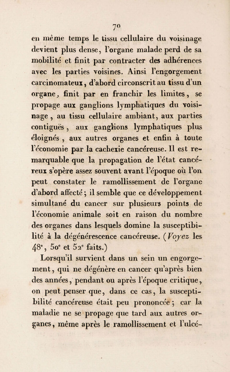 7° en même temps le tissu cellulaire du voisinage devient plus dense, l’organe malade perd de sa mobilité et finit par contracter des adhérences avec les parties voisines. Ainsi l’engorgement carcinomateux, d’abord circonscrit au tissu d’un organe ,, finit par en franchir les limites, se propage aux ganglions lymphatiques du voisi¬ nage , au tissu cellulaire ambiant, aux parties contiguës , aux ganglions lymphatiques plus éloignés , aux autres organes et enfin à toute l’économie par la cachexie cancéreuse. Il est re¬ marquable que la propagation de l’état cancé¬ reux s’opère assez souvent avant l’époque oix l’on peut constater le ramollissement de l’organe d’abord affecté ; il semble que ce développement simultané du cancer sur plusieurs points de l’économie animale soit en raison du nombre des organes dans lesquels domine la susceptibi¬ lité à la dégénérescence cancéreuse. ( Voyez les 48e, 5oe et 52e faits.) Lorsqu’il survient dans un sein un engorge¬ ment , qui ne dégénère en cancer qu’après bien des années, pendant ou après l’époque critique, on peut penser que, dans ce cas, la suscepti¬ bilité cancéreuse était peu prononcée \ car la maladie ne se propage que tard aux autres or¬ ganes, même après le ramollissement et l’ulcé-