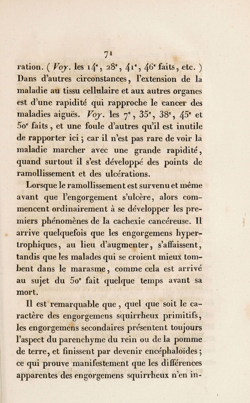 ration. ( Voy. les 14% 28e, 41*? 4^e faits, etc. ) Dans d’autres circonstances, l’extension de la maladie au tissu cellulaire et aux autres organes est d’une rapidité qui rapproche le cancer des maladies aiguës. Voy. les 7e, 35e, 38e, 45e et 5oe faits, et une foule d’autres qu’il est inutile de rapporter ici \ car il n’est pas rare de voir la maladie marcher avec une grande rapidité, quand surtout il s’est développé des points de ramollissement et des ulcérations. Lorsque le ramollissement est survenu et même avant que l’engorgement s’ulcère, alors com¬ mencent ordinairement à se développer les pre¬ miers phénomènes de la cachexie cancéreuse. 11 arrive quelquefois que les engorgemens hyper¬ trophiques, au lieu d’augmenter, s’affaissent, tandis que les malades qui se croient mieux tom¬ bent dans le marasme, comme cela est arrivé au sujet du 5oe fait quelque temps avant sa mort. Il est remarquable que , quel que soit le ca¬ ractère des engorgemens squirrheux primitifs, les engorgemens secondaires présentent toujours l’aspect du parenchyme du rein ou de la pomme de terre, et finissent par devenir encéphaloïdes ; ce qui prouve manifestement que les différences apparentes des engorgemens squirrheux n’en in-