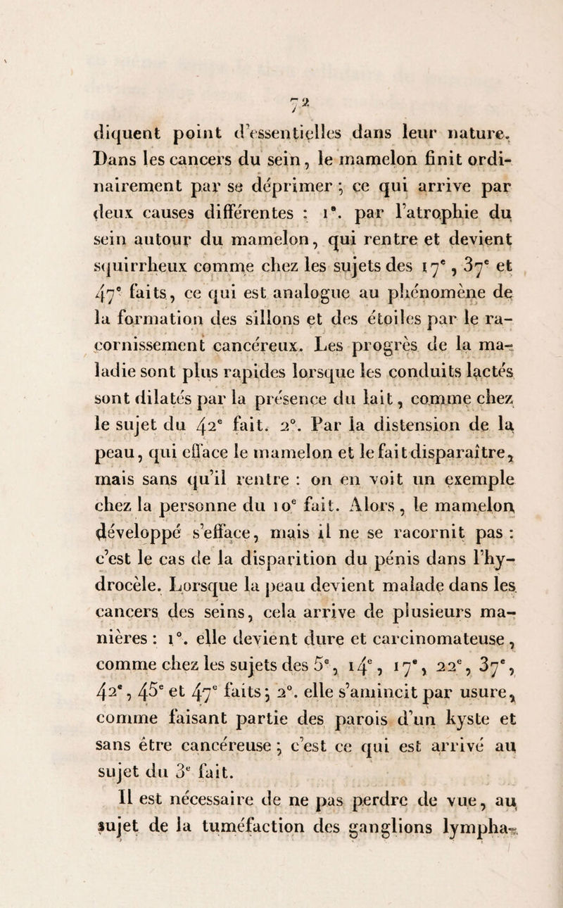 / cliquent point d'essentielles dans leur nature. Dans les cancers du sein, le mamelon finit ordi¬ nairement par se déprimer *, ce qui arrive par deux causes différentes : i\ par l’atrophie du sein autour du mamelon, qui rentre et devient squirrheux comme chez les sujets des 17e, 37e et 47° faits, ce qui est analogue au phénomène de la formation des sillons et des étoiles par le ra¬ cornissement cancéreux. Les progrès de la ma¬ ladie sont plus rapides lorsque les conduits lactés sont dilatés par la présence du lait, comme chez le sujet du 42e fait. 20. Par la distension de la peau, cjui efface le mamelon et le fait disparaître, mais sans qu’il rentre : on en voit un exemple chez la personne du 10e fait. Alors, le mamelon développé s’efface, mais il ne se racornit pas : c’est le cas de la disparition du pénis dans l’hy¬ drocèle. Lorsque la peau devient malade dans les cancers des seins, cela arrive de plusieurs ma¬ nières : i °. elle devient dure et carcinomateuse , comme chez les sujets des 5e, 14e, 17% 22e, 37e, 42e, 45e et 47e faits\ 20. elle s’amincit par usure, comme faisant partie des parois d’un kyste et sans être cancéreuse ; c’est ce qui est arrivé au sujet du 3e fait. Il est nécessaire de ne pas perdre de vue, au sujet de la tuméfaction des ganglions lympha-