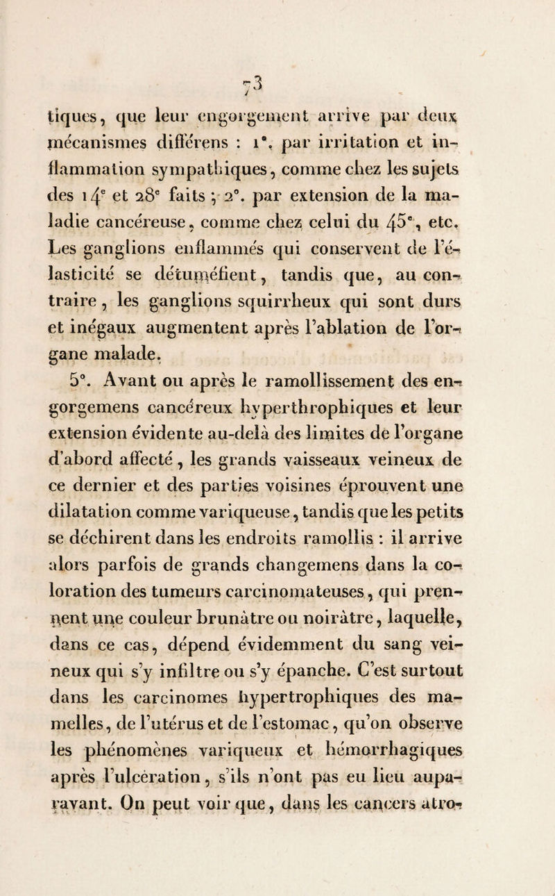 tiques, que leur engorgement arrive par deux, mécanismes différons : i\ par irritation et in¬ flammation sympathiques, comme chez les sujets des i4e et 28e faits *, 20. par extension de la ma¬ ladie cancéreuse, comme chez celui du 45% etc. Les ganglions enflammés qui conservent de l’é¬ lasticité se détuméfient, tandis que, au con-? traire, les ganglions squirrheux qui sont durs et inégaux augmentent après l’ablation de l’orn gane malade. 5°. Avant ou après le ramollissement des en-? gorgemens cancéreux hyperthrophiques et leur extension évidente au-delà des limites de l’organe d’abord affecté, les grands vaisseaux veineux de ce dernier et des parties voisines éprouvent une dilatation comme variqueuse, tandis que les petits se déchirent dans les endroits ramollis : il arrive alors parfois de grands changemens dans la co-^ loration des tumeurs carcinomateuses, qui pren¬ nent une couleur brunâtre ou noirâtre, laquelle, dans ce cas, dépend évidemment du sang vei¬ neux qui s’y infiltre ou s’y épanche. C’est surtout dans les carcinomes hypertrophiques des ma¬ melles, de l’utérus et de l’estomac, qu’on observe \ les phénomènes variqueux et hémorrhagiques après l’ulcération, s’ils n’ont pas eu lieu aupa¬ ravant. On peut voir que, dans les cancers atro-