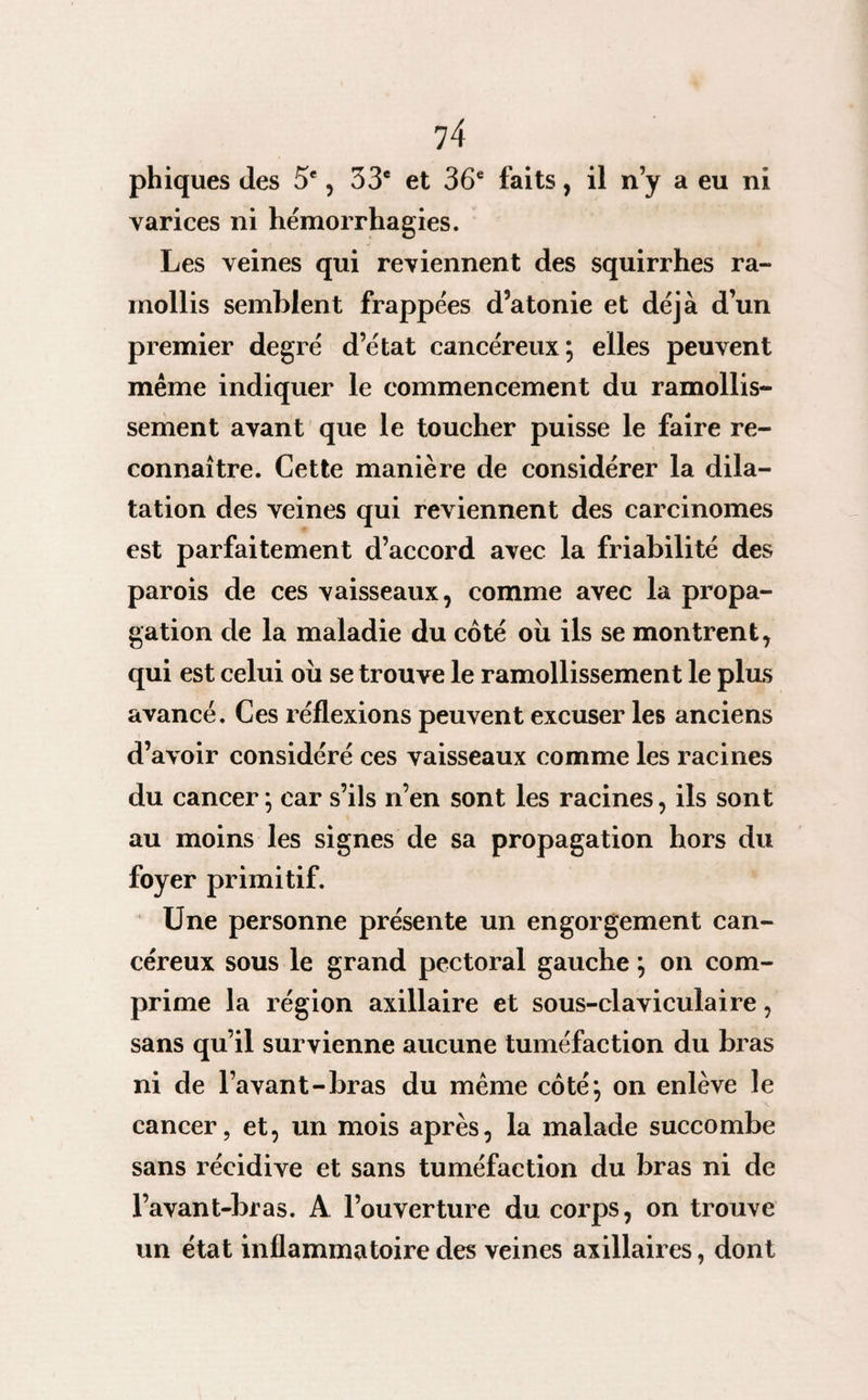 phiques des 5e, 33e et 36e faits, il n’y a eu ni varices ni hémorrhagies. Les veines qui reviennent des squirrhes ra¬ mollis semblent frappées d’atonie et déjà d’un premier degré d’état cancéreux; elles peuvent même indiquer le commencement du ramollis¬ sement avant que le toucher puisse le faire re¬ connaître. Cette manière de considérer la dila¬ tation des veines qui reviennent des carcinomes est parfaitement d’accord avec la friabilité des parois de ces vaisseaux, comme avec la propa¬ gation de la maladie du côté où ils se montrent, qui est celui où se trouve le ramollissement le plus avancé. Ces réflexions peuvent excuser les anciens d’avoir considéré ces vaisseaux comme les racines du cancer ; car s’ils n’en sont les racines, ils sont au moins les signes de sa propagation hors du foyer primitif. Une personne présente un engorgement can¬ céreux sous le grand pectoral gauche ; on com¬ prime la région axillaire et sous-claviculaire, sans qu’il survienne aucune tuméfaction du bras ni de l’avant-bras du même côté; on enlève le cancer, et, un mois après, la malade succombe sans récidive et sans tuméfaction du bras ni de l’avant-bras. A l’ouverture du corps, on trouve un état inflammatoire des veines axillaires, dont