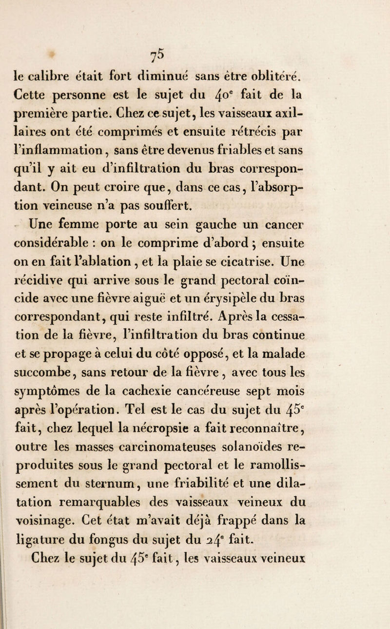 le calibre était fort diminué sans être oblitéré. Cette personne est le sujet du 4°e fait de la première partie. Chez ce sujet, les vaisseaux axil¬ laires ont été comprimés et ensuite rétrécis par l’inflammation, sans être devenus friables et sans qu’il y ait eu d’infiltration du bras correspon¬ dant. On peut croire que, dans ce cas, l’absorp¬ tion veineuse n’a pas souffert. Une femme porte au sein gauche un cancer considérable : on le comprime d’abord ; ensuite on en fait l’ablation , et la plaie se cicatrise. Une récidive qui arrive sous le grand pectoral coïn¬ cide avec une fièvre aiguë et un érysipèle du bras correspondant, qui reste infiltré. Après la cessa¬ tion de la fièvre, l’infiltration du bras continue et se propage à celui du coté opposé, et la malade succombe, sans retour de la fièvre , avec tous les symptômes de la cachexie cancéreuse sept mois après l’opération. Tel est le cas du sujet du 45e fait, chez lequel la nécropsie a fait reconnaître, outre les masses carcinomateuses solanoïdes re¬ produites sous le grand pectoral et le ramollis¬ sement du sternum, une friabilité et une dila¬ tation remarquables des vaisseaux veineux du voisinage. Cet état m’avait déjà frappé dans la ligature du fongus du sujet du 24e fait. Chez le sujet du 45e fait, les vaisseaux veineux