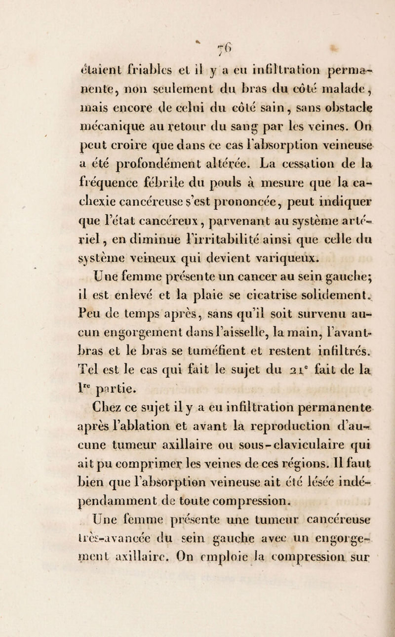 nente, non seulement du bras du coté malade, mais encore de celui du côté sain, sans obstacle mécanique au retour du sang par les veines. On peut croire que dans ce cas l'absorption veineuse a été profondément altérée. La cessation de la fréquence fébrile du pouls à mesure que la ca¬ chexie cancéreuse s’est prononcée, peut indiquer que l’état cancéreux , parvenant au système arté¬ riel, en diminue l’irritabilité ainsi que celle du système veineux qui devient variqueux. Une femme présente un cancer au sein gauche; il est enlevé et la plaie se cicatrise solidemento Peu de temps après, sans qu’il soit survenu au¬ cun engorgement dans l’aisselle, la main, l’avant- bras et le bras se tuméfient et restent infiltrés. Tel est le cas qui fait le sujet du 21e fait de la lre partie. Chez ce sujet il y a eu infiltration permanente après l’ablation et avant la reproduction d’au-! cune tumeur axillaire ou sous-claviculaire qui ait pu comprimer les veines de ces régions. 11 faut bien que l’absorption veineuse ait été lésée indé¬ pendamment de toute compression. Une femme présente une tumeur cancéreuse très-avancée du sein gauche avec un engorge¬ ment axillaire. On emploie la compression sur