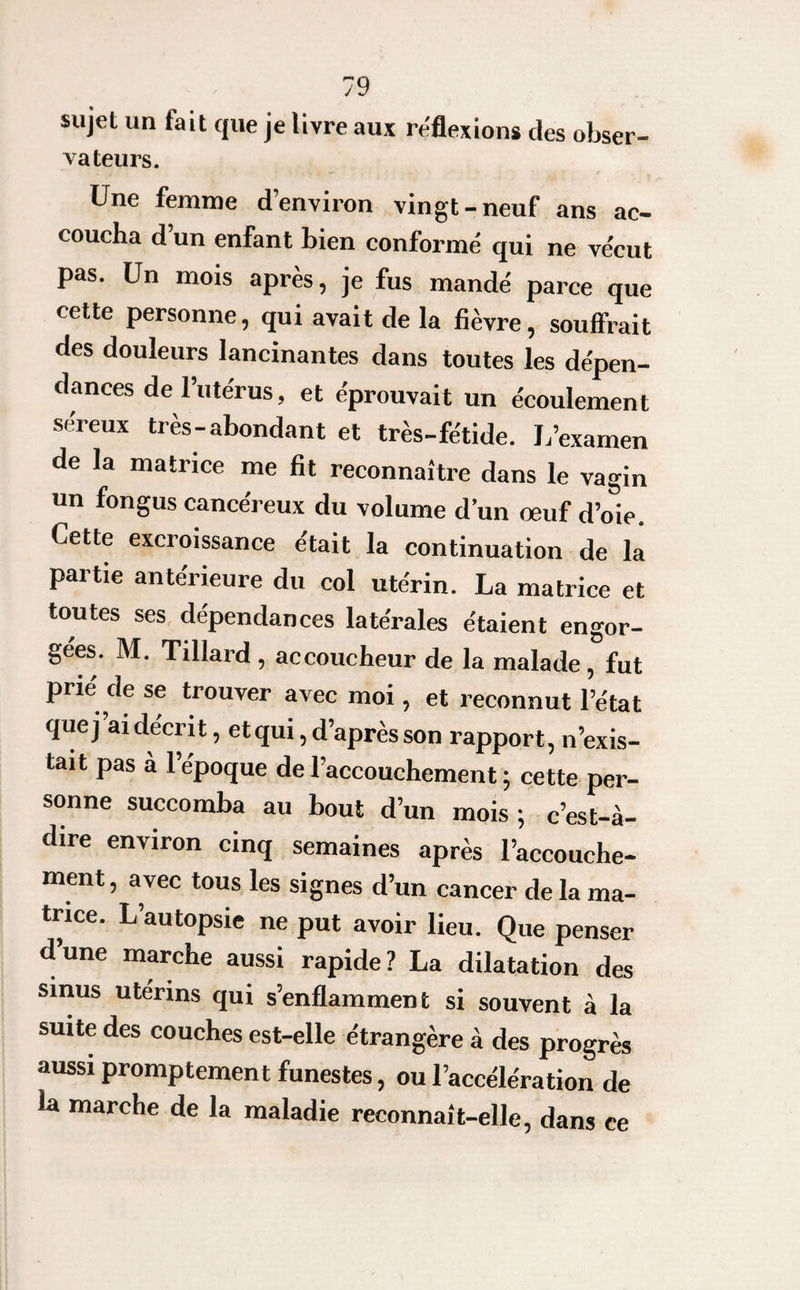 sujet un fait que je livre aux réflexions des obser- dateurs. Une femme d’environ vingt-neuf ans ac¬ coucha d’un enfant bien conformé qui ne vécut pas. Un mois après, je fus mandé parce que cette personne, qui avait de la fièvre, souffrait des douleurs lancinantes dans toutes les dépen¬ dances de 1 utérus, et éprouvait un écoulement séreux très-abondant et très-fétide. J/examen de la matrice me fit reconnaître dans le vagin un fongus cancéreux du volume d’un œuf d’oie. Cette excroissance était la continuation de là partie antérieure du col utérin. La matrice et toutes ses dépendances latérales étaient engor¬ gées. M. Tillard , accoucheur de la malade , fut prié de se trouver avec moi , et reconnut l’état quej ai décrit, et qui, d’après son rapport, n’exis¬ tait pas à l’époque de l’accouchement ; cette per¬ sonne succomba au bout d’un mois ; c’est-à- dire environ cinq semaines après l’accouche¬ ment , avec tous les signes d’un cancer de la ma¬ trice. L’autopsie ne put avoir lieu. Que penser dune marche aussi rapide? La dilatation des sinus utérins qui s’enflamment si souvent à la suite des couches est-elle étrangère à des progrès aussi promptement funestes, ou l’accélération de la marche de la maladie reconnaît-elle, dans ce