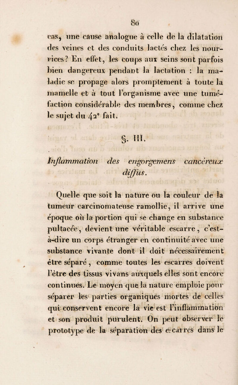 cas, une cause analogue à celle cle la dilatation des veines et des conduits lactés chez les nour¬ rices? En effet, les coups aux seins sont parfois hien dangereux pendant la lactation : la ma¬ ladie se propage alors promptement à toute la mamelle et à tout l’organisme avec une tumé¬ faction considérable des membres , comme ehe£ le sujet du 42e fait, S- W. Inflammation des engorgemens cancéreux diffus. Quelle que soit la nature ou la couleur de la tumeur carcinomateuse ramollie, il arrive une époque ou la portion qui se change en substance pultacée, devient une véritable escarre, c’est- à-dire un corps étranger en continuité avec une substance vivante dont il doit nécessairement être séparé , comme toutes les escarres doivent l’ètre des tissus vivans auxquels elles sont encore continues. Le moyen que la nature emploie pour séparer les parties organiques mortes de celles qui conservent encore la vie est l’inflammation et son produit purulent. On peut observer le prototype de la séparation des escarres dans le