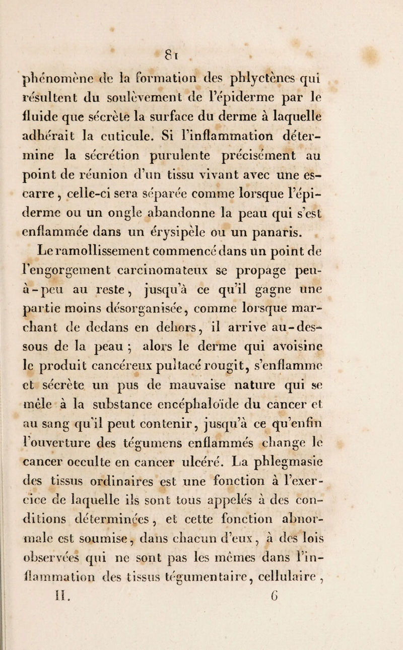phénomène de la formation des phlyctènes qui résultent du soulèvement de l’épiderme par le fluide que sécrète la surface du derme à laquelle adhérait la cuticule. Si l’inflammation déter¬ mine la sécrétion purulente précisément au point de réunion d’un tissu vivant avec une es¬ carre , celle-ci sera séparée comme lorsque l’épi¬ derme ou un ongle abandonne la peau qui s’est enflammée dans un érysipèle ou un panaris. Le ramollissement commencé dans Un point de l’engorgement carcinomateux se propage peu- a-peu au reste , jusqu’à ce qu’il gagne une partie moins désorganisée, comme lorsque mar¬ chant de dedans en dehors, il arrive au-des-* sous de la peau ; alors le derme qui avoisine le produit cancéreux pultacé rougit, s’enflamme et sécrète un pus de mauvaise nature qui se mêle à la substance encéphaloïde du cancer et au sang qu’il peut contenir, jusqu’à ce qu’enfin l’ouverture des tégumens enflammés change le cancer occulte en cancer ulcéré. La phlegmasie des tissus ordinaires est une fonction à l’exer¬ cice de laquelle ils sont tous appelés à des con¬ ditions déterminées, et cette fonction abnor¬ male est soumise, dans chacun d’eux, à des lois observées qui ne sont pas les mêmes dans l’in¬ flammation des tissus tégumentaire, cellulaire , 11. G
