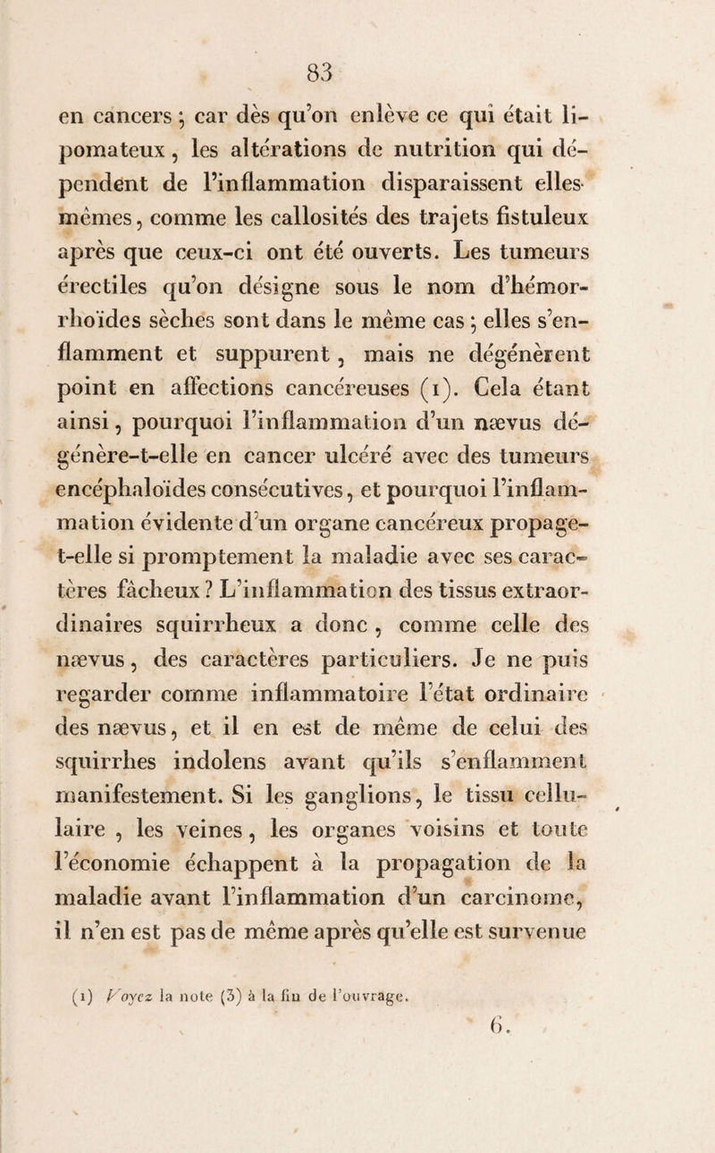 en cancers *, car dès qu’on enlève ce qui était li- pomateux, les altérations de nutrition qui dé¬ pendent de l’inflammation disparaissent elles memes, comme les callosités des trajets fistuleux après que ceux-ci ont été ouverts. Les tumeurs érectiles qu’on désigne sous le nom d’hémor- rhoïdes sèches sont dans le même cas ; elles s’en¬ flamment et suppurent, mais ne dégénèrent point en affections cancéreuses (i). Cela étant ainsi, pourquoi l’inflammation d’un nævus dé¬ génère-t-elle en cancer ulcéré a&gt;rec des tumeurs encéphaloïdes consécutives, et pourquoi l’inflam¬ mation évidente d un organe cancéreux propage- t-elle si promptement la maladie avec ses carac¬ tères fâcheux ? L’inflammation des tissus extraor¬ dinaires squirrheux a donc , comme celle des nævus, des caractères particuliers. Je ne puis regarder comme inflammatoire l’état ordinaire des nævus, et il en est de même de celui des squirrhes indolens avant qu’ils s’enflamment manifestement. Si les ganglions, le tissu cellu¬ laire , les veines, les organes voisins et toute l’économie échappent à la propagation de la maladie avant l’inflammation d’un carcinome, il n’en est pas de même après qu’elle est survenue (1) Voyez la note (3) à la lin de l’ouvrage. 6.