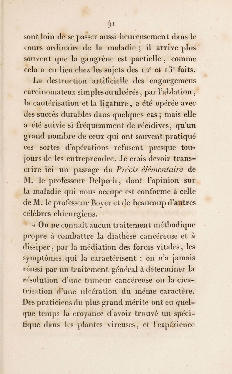 $1 sont loin de se passer aussi heureusement dans le tours ordinaire de la maladie *, il arrive plus souvent que la gangrène est partielle , comme cela a eu lieu chez les sujets des 12e et i3e faits. La destruction artificielle des engorgemens * carcinomateux simples ou ulcérés, par l’ablation, la cautérisation et la ligature, a été opérée avec des succès durables dans quelques cas *, mais elle a été suivie si fréquemment de récidives, qu’un grand nombre de ceux qui ont souvent pratiqué ces sortes d’opérations refusent presque tou¬ jours de les entreprendre. Je crois devoir trans¬ crire ici un passage du Précis élémentaire de M. le professeur Delpech, dont l’opinion sur la maladie qui nous occupe est conforme à celle de M. le professeur Boyer et de beaucoup d’autres célèbres chirurgiens. « On ne connaît aucun traitement méthodique propre à combattre la diathèse cancéreuse et à dissiper, par la médiation des forces vitales, les symptômes qui la caractérisent : on n’a jamais réussi par un traitement général à déterminer la résolution d’une tumeur cancéreuse ou la cica¬ trisation d’une ulcération du même caractère. Des praticiens du plus grand mérite ont eu quel¬ que temps la croyance d’avoir trouvé un spéci¬ fique dans les plantes vireuses, et ! expérience