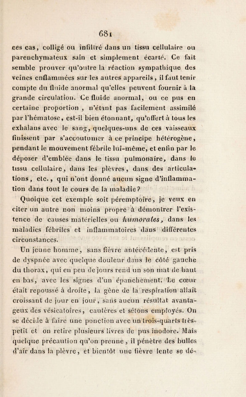 6 8i ces cas, colligé ou inlillré dans un tissu cellulaire ou parenchymateux sain et simplement écarté. Ce fait semble prouver qu’outre la réaction sympathique des veines enflammées sur les autres appareils, il faut tenir compte du fluide anormal qu'elles peuvent fournir à la grande circulation. Ce fluide anormal, ou ce pus en certaine proportion , n’étant pas facilement assimilé par l’hématose, est-il bien étonnant, qu’offert à tous les exhalans avec le sang, quelques-uns de ces vaisseaux finissent par s’accoutumer à ce principe hétérogène, pendant le mouvement fébrile lui-même, et enfin par le déposer d’emblée dans le tissu pulmonaire, dans le tissu cellulaire, dans les plèvres, dans des articula* tions, etc., qui n’ont donné aucun signe d’inflamma¬ tion dans tout le cours de la maladie? Quoique cet exemple soit péremptoire, je veux en citer un autre non moins propre à démontrer l’exis¬ tence de causes matérielles ou humorales, dans les maladies fébriles et inflammatoires dans différentes circonstances. Un jeune homme, sans fièvre antécédente, est pris de dyspnée avec quelque douleur dans le côté gauche du thorax, qui en peu de jours rend un son mat de haut en bas, avec les signes d’un épanchement. Le cœur était repoussé à droite, la gêne de la respiration allait croissant de jour en jour, sans aucun résultat avanta¬ geux des vésicatoires, cautères et sétons employés. On se décide à faire une ponction avec un trois-quarts tiès- petit et on relire plusieurs livres de pus inodore. Mais quelque précaution qu’on prenne, il pénètre des bulles d’air dans la plèvre, et bientôt une fièvre lente se dé-* t