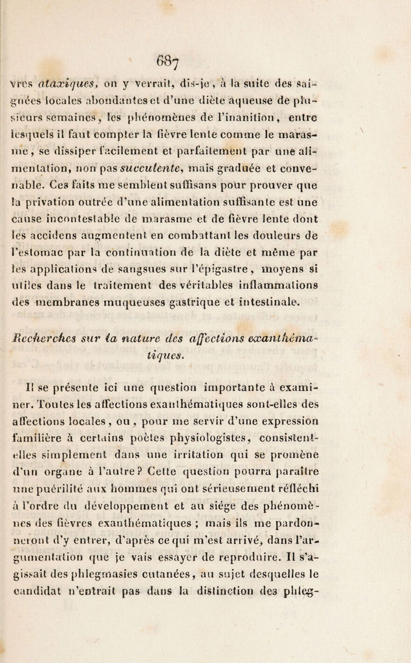 Vres ataxiques, on y verrait, dis-je, h la suite des sai¬ gnées locales abondantes et d’une diète aqueuse de plu¬ sieurs semaines, les phénomènes de l’inanition, entre lesquels il faut compter la fièvre lente comme le maras¬ me , se dissiper facilement et parfaitement par une ali¬ mentation, non pas succulente, mais graduée et conve¬ nable. Ces faits me semblent sufïisans pour prouver que la privation outrée d’une alimentation suffisante est une cause incontestable de marasme et de fièvre lente dont les accidens augmentent en combattant les douleurs de l'estomac par la continuation de la diète et même par les applications de sangsues sur l’épigastre , moyens si utiles dans le traitement des véritables inflammations des membranes muqueuses gastrique et intestinale. Recherches sur (a nature des affections exanthéma¬ tiques. I! se présente ici une question importante à exami¬ ner. Toutes les affections exanthématiques sont-elles des affections locales, ou, pour me servir d’une expression familière à certains poètes physiologistes, consistent- elles simplement dans une irritation qui se promène d’un organe à l’autre? Cette question pourra paraître une puérilité aux hommes qui ont sérieusement réfléchi à l’ordre du développement et au siège des phénomè¬ nes des fièvres exanthématiques ; mais ils me pardon¬ neront d’y entrer, d’après ce qui m’est arrivé, dans l’ar¬ gumentation que je vais essayer de reproduire. Il s’a¬ gissait des phlegrnasies cutanées, au sujet desquelles le candidat n’entrait pas dans la distinction des phleg-