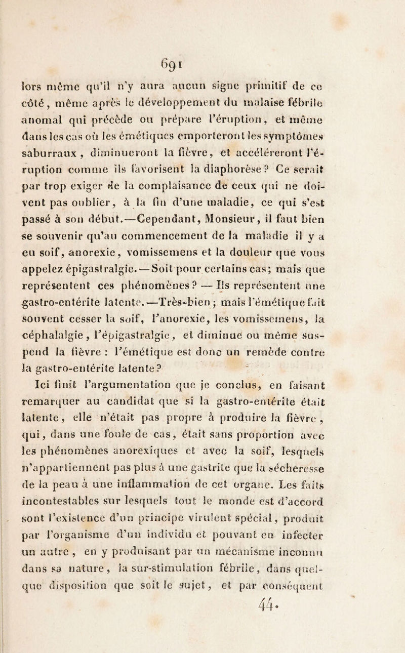 k)rs même qu'il n’y aura aucun signe primitif de ce côté, même après !e développement du malaise fébrile anomal qui précède ou prépare l’éruption, et même dans les cas où les émétiques emporteront les symptômes saburraux , diminueront la fièvre, et accéléreront l’é¬ ruption comme ils favorisent la diaphorèse ? Ce serait par trop exiger de la complaisance de ceux qui ne doi¬ vent pas oublier, à la fin d’une maladie, ce qui s’est passé à son début.—Cependant, Monsieur, il faut bien se souvenir qu’au commencement de la maladie il y a eu soif, anorexie, vomissemens et la douleur que vous appelez épigaslralgîe. — Soit pour certains cas; mais que représentent ces phénomènes? — Ils représentent une gastro-entérite latente.—Très-bien ; mais l’émétique Lit souvent cesser la soif, l'anorexie, les vomissemens, la céphalalgie, l'épigastralgic, et diminue ou même sus¬ pend la fièvre : l'émétique est donc un remède contre la gastro-entérite latente? Ici finit l’argumentation que je conclus, en faisant remarquer au candidat que si la gastro-entérite était latente, elle n’était pas propre à produire la fièvre, qui, dans une foule de cas, était sans proportion avec les phénomènes anorexiques et avec la soif, lesquels n’appartiennent pas plus à une gastrite que la sécheresse de la peau à une inflammation de cet organe. Les faits incontestables sur lesquels tout le monde est d’accord sont l’existence d’un principe virulent spécial, produit par l’organisme d’un individu et pouvant en infecter un autre , en y produisant par un mécanisme inconnu dans sa nature, la sur-stimulation fébrile, dans quel¬ que disposition que soit le sujet, et par conséquent