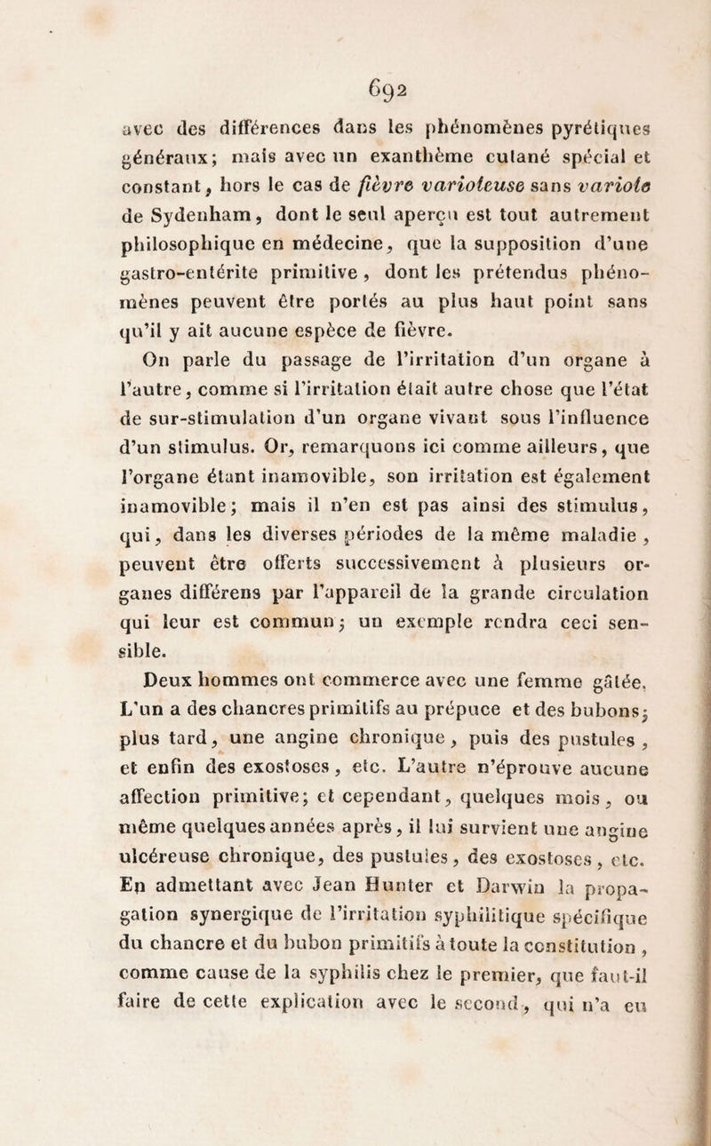 avec des différences dans les phénomènes pyrétiques généraux; mais avec un exanthème culané spécial et constant, hors le cas de fièvre varioleuse sans variole de Sydenham, dont le seul aperçu est tout autrement philosophique en médecine, que la supposition d’une gastro-entérite primitive , dont les prétendus phéno¬ mènes peuvent être portés au plus haut point sans qu’il y ait aucune espèce de fièvre. On parle du passage de l’irritation d’un organe à l’autre, comme si l’irritation était autre chose que l’état de sur-stimulation d’un organe vivant sous l’influence d’un stimulus. Or, remarquons ici comme ailleurs, que l’organe étant inamovible, son irritation est également inamovible; mais il n’en est pas ainsi des stimulus, qui, dans les diverses périodes de la même maladie, peuvent être offerts successivement à plusieurs or¬ ganes différens par l’appareil de la grande circulation qui leur est commun ; un exemple rendra ceci sen¬ sible. Deux hommes ont commerce avec une femme gâtée. L’un a des chancres primitifs au prépuce et des bubons; plus tard, une angine chronique, puis des pustules, et enfin des exostoses , etc. L’autre n’éprouve aucune affection primitive; et cependant, quelques mois, ou même quelques années après, il lui survient une angine ulcéreuse chronique, des pustules, des exostoses, etc. Eq admettant avec Jean Hunter et Darwin la propa¬ gation synergique de l’irritation syphilitique spécifique du chancre et du bubon primitifs à toute la constitution , comme cause de la syphilis chez le premier, que faut-il faire de cette explication avec le second , qui n’a eu