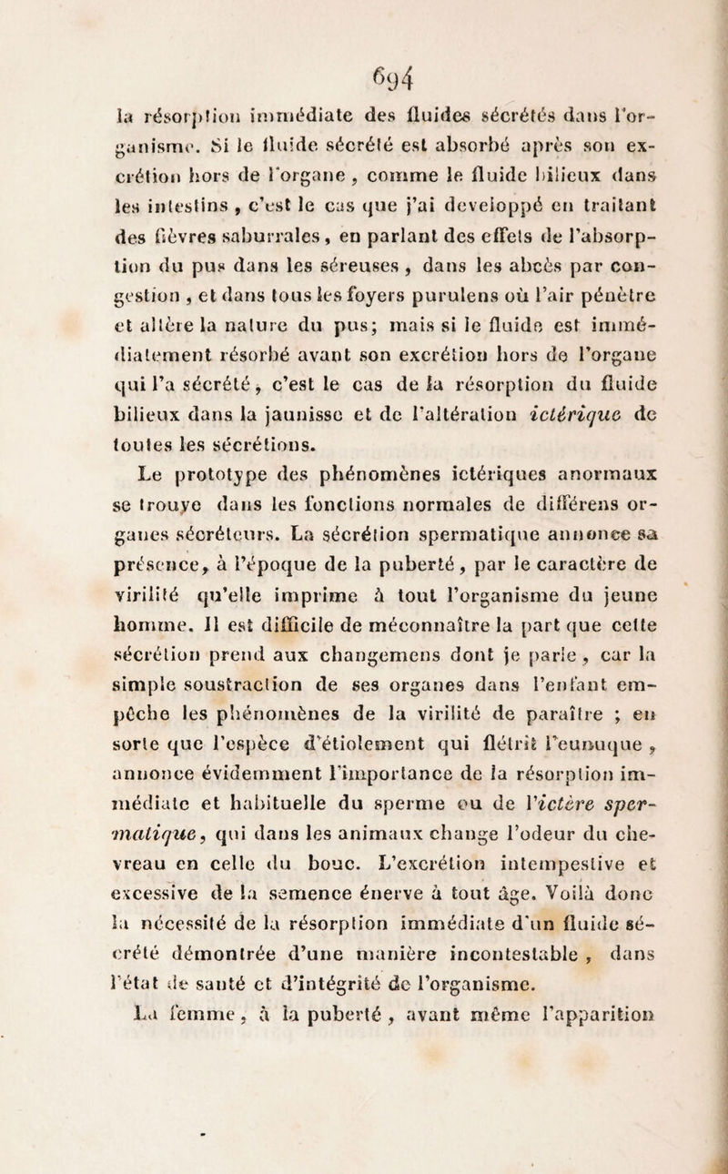 la résorption immédiate des fluides sécrétés dans l'or¬ ganisme. Si le fluide sécrété est absorbé après son ex¬ crétion hors de l'organe, comme le fluide bilieux dans les intestins , c’est le cas que j’ai développé en traitant des fièvres saburrales, en parlant des effets de l’absorp¬ tion du pus dans les séreuses , dans les abcès par con¬ gestion , et dans tous les foyers purulens où l’air pénètre et altère la nature du pus; mais si le fluide est immé¬ diatement résorbé avant son excrétion hors de l’organe qui l’a sécrété, c’est le cas delà résorption du fluide bilieux dans la jaunisse et de l’altération icUrique de toutes les sécrétions. Le prototype des phénomènes ictériques anormaux se trouye dans les fonctions normales de différens or¬ ganes sécréteurs. La sécrétion spermatique annonce sa présence, à l’époque de la puberté, par le caractère de virilité qu’elle imprime à tout l’organisme du jeune homme. Il est difficile de méconnaître la part que cette sécrétion prend aux changemens dont je parie , car la simple soustraction de ses organes dans l’entant em¬ pêche les phénomènes de la virilité de paraître ; en sorte que l’espèce d’étiolement qui flétrit l’eunuque , annonce évidemment l'importance de la résorption im¬ médiate et habituelle du sperme ou de Victère sper¬ matique, qui dans les animaux change l’odeur du che¬ vreau en celle du bouc. L’excrétion intempestive et excessive de la semence énerve à tout âge. Voilà donc la nécessité de la résorption immédiate d'un fluide sé¬ crété démontrée d’une manière incontestable , dans l’état de santé et d’intégrité de l’organisme. La femme , à la puberté , avant même l’apparition