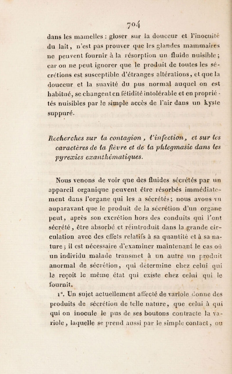 7°4 dans les mamelles : gloser sur la douceur et l’inocuité du lait, n’est pas prouver que ies glandes mammaires ne peuvent fournir à la résorption un fluide nuisible; car on ne peut ignorer que le produit de toutes les sé¬ crétions est susceptible d’étranges altérations, et que la douceur et la suavité du pus normal auquel on est habitué, se changent en fétidité intolérable et en proprié - tés nuisibles par le simple accès de l'air dans un kyste suppuré. Recherches sur ici contagion , Vinfection3 et sur les caractères de ia fièvre et de la phiegmasie dans (es pyrexies exanthématiques. Nous venons de voir que des fluides sécrétés par un appareil organique peuvent être résorbés immédiate¬ ment dans l’organe qui les a sécrétés; nous avons vu auparavant que le produit de la sécrétion d’un organe peut, après son excrétion hors des conduits qui l'ont sécrété, être absorbé et réintroduit dans la grande cir¬ culation avec des effets relatifs à sa quantité et à sa na¬ ture; il est nécessaire d’examiner maintenant le cas où un individu malade transmet à un autre un produit anormal de sécrétion, qui détermine chez celui qui le reçoit le même état qui existe chez celui qui le fournit. i°. Un sujet actuellement affecté de variole donne des produits de sécrétion de telle nature, que celui à qui qui on inocule le pus de ses boutons contracte la va¬ riole, laquelle se prend aussi par le simple contact, ou