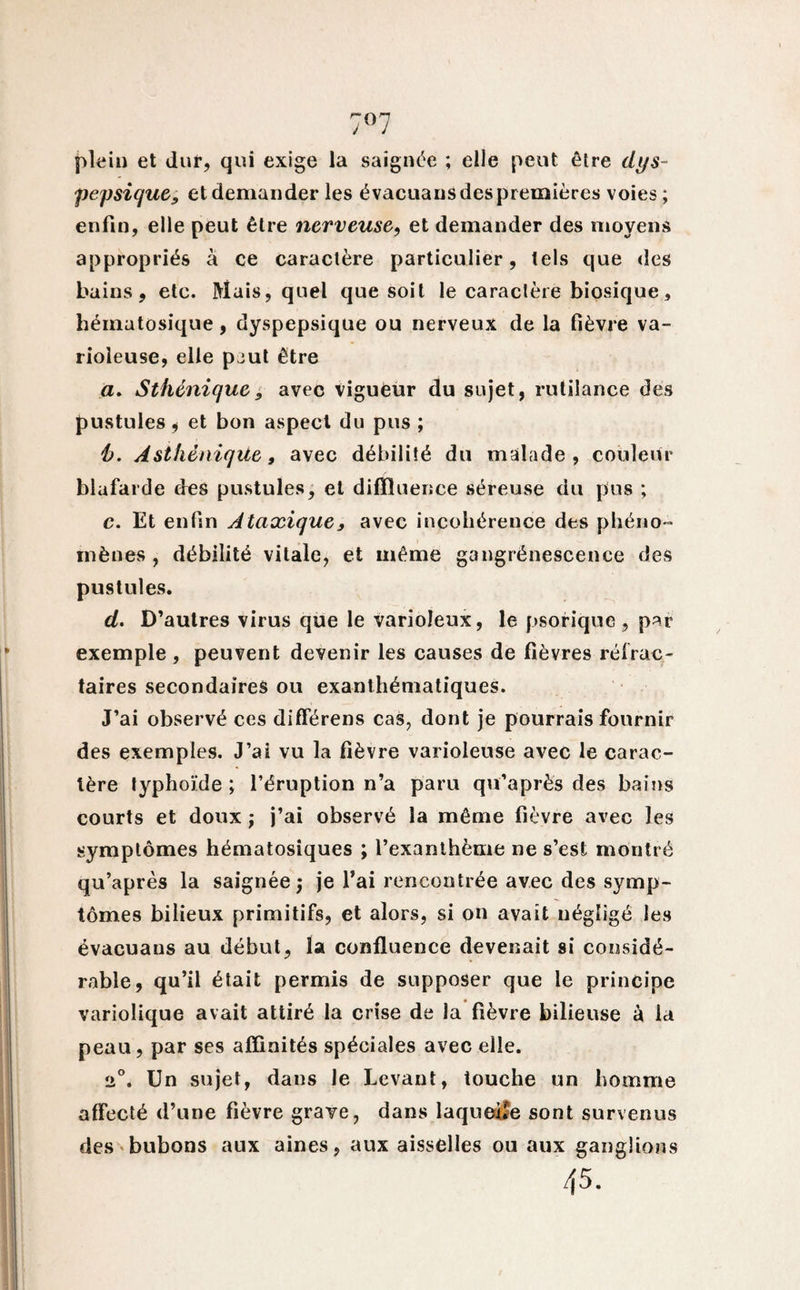 7°7 plein et dur, qui exige la saignée ; elle peut être dys- pepsique, et demander les évacuaus des premières voies ; enfin, elle peut être nerveuse, et demander des moyens appropriés à ce caractère particulier, tels que des bains, etc. Mais, quel que soit le caractère biosique, hématosique, dyspepsique ou nerveux de la fièvre va¬ rioleuse, elle peut être a. Sthénique9 avec Vigueur du sujet, rutilance des pustules, et bon aspect du pus ; b. Asthénique, avec débilité du malade, couleur blafarde des pustules, et diffluence séreuse du pus ; c. Et enfin Ataxique, avec incohérence des phéno¬ mènes , débilité vitale, et même gangrénescence des pustules. d. D’autres virus que le varioleux, le psorique, par exemple , peuvent devenir les causes de fièvres réfrac¬ taires secondaires ou exanthématiques. J’ai observé ces différens cas, dont je pourrais fournir des exemples. J’ai vu la fièvre varioleuse avec le carac¬ tère typhoïde; l’éruption n’a paru qu’après des bains courts et doux ; j’ai observé la même fièvre avec les symptômes hématosiques ; l’exanthème ne s’est montré qu’après la saignée; je l’ai rencontrée avec des symp¬ tômes bilieux primitifs, et alors, si on avait négligé les évacuaus au début, la confluence devenait si considé¬ rable, qu’il était permis de supposer que le principe variolique avait attiré la crise de la fièvre bilieuse à la peau, par ses affinités spéciales avec elle. 2°. Un sujet, dans le Levant, touche un homme affecté d’une fièvre grave, dans laqueîîe sont survenus des bubons aux aines, aux aisselles ou aux ganglions 45.