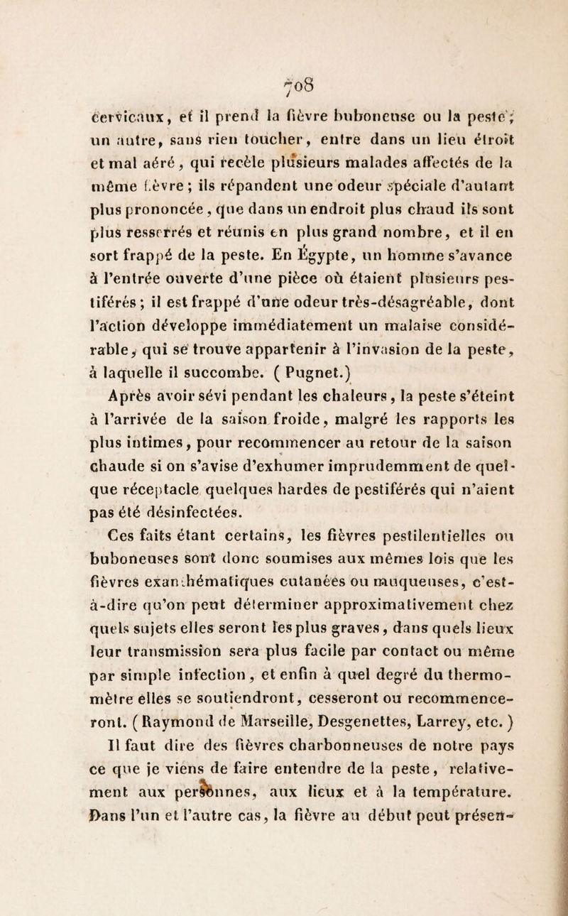 Cervicaux, et il prend la fièvre bubonense ou la peste; un autre, sans rien toucher, entre dans un lieu étroit et mal aéré, qui recèle plusieurs malades affectés de la même l èvre ; ils répandent une odeur spéciale d’aufarrt plus prononcée, que dans un endroit plus chaud ils sont plus resserrés et réunis en plus grand nombre, et il en sort frappé de la peste. En Egypte, un homme s’avance à l’entrée ouverte d’une pièce où étaient plusieurs pes¬ tiférés; il est frappé d’une odeur très-désagréable, dont l’action développe immédiatement un malaise considé¬ rable, qui se trouve appartenir à l’invasion de la peste, à laquelle il succombe. ( Pugnet.) Après avoir sévi pendant les chaleurs , la peste s’éteint à l’arrivée de la saison froide, malgré les rapports les plus intimes, pour recommencer au retour de la saison chaude si on s’avise d’exhumer imprudemment de quel¬ que réceptacle quelques hardes de pestiférés qui n’aient pas été désinfectées. Ces faits étant certains, les fièvres pestilentielles ou buboneuses sont donc soumises aux mêmes lois que les fièvres exanthématiques cutanées ou muqueuses, c’est- à-dire qu’on peut délerminer approximativement chez quels sujets elles seront les plus graves, dans quels lieux leur transmission sera plus facile par contact ou même par simple infection, et enfin à quel degré du thermo¬ mètre elles se soutiendront, cesseront ou recommence- ronl. ( Raymond de Marseille, Desgenettes, Larrey, etc. ) Il faut dire des fièvres charbonneuses de notre pays ce que je viens de faire entendre de la peste, relative¬ ment aux permîmes, aux lieux et à la température. Dans l’un et l’autre cas, la fièvre au début peut préseft*»