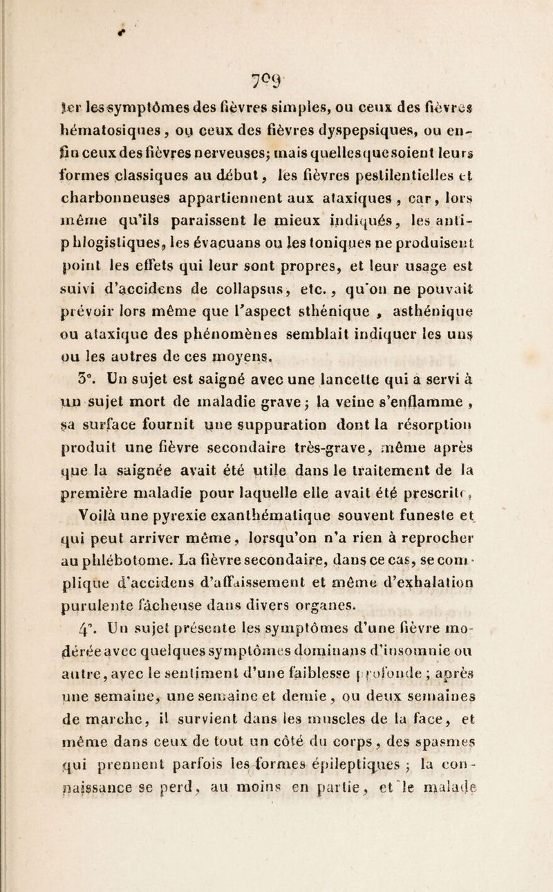 7°9 1er les symptômes des fièvres simples, ou ceux des fièvres hématosiques, ou ceux des fièvres dyspepsiques, ou en¬ fin ceux des fièvres nerveuses; cnaisquellesquesoieut leurs formes classiques au début, les fièvres pestilentielles et charbonneuses appartiennent aux ataxiques, car, lors même qu’ils paraissent le mieux indiqués, les anli- p hiogistiques, les évacuans ou les toniques ne produisent point les effets qui leur sont propres, et leur usage est suivi d’accidens de collapsus, etc., qu'on ne pouvait prévoir lors même que L'aspect sthénique , asthénique ou ataxique des phénomènes semblait indiquer les uns ou les autres de ces moyens. 3°. Un sujet est saigné avec une lancette qui a servi à un sujet mort de maladie grave; la veine s’enflamme , sa surface fournit une suppuration dont la résorption produit une fièvre secondaire très-grave, même après que la saignée avait été utile dans le traitement de la première maladie pour laquelle elle avait été prescrite, Voilà une pyrexie exanthématique souvent funeste et qui peut arriver même, lorsqu’on n’a rien à reprocher au phlébotorne. La fièvre secondaire, dans ce cas, se com¬ plique d’accidens d’affaissement et même d’exhalation purulente fâcheuse dans divers organes. 4°. Un sujet présente les symptômes d’une fièvre ino* déréeavec quelques symptômes dominais d’insomnie ou autre, avec le sentiment d’une faiblesse { refonde ; après une semaine, une semaine et demie, ou deux semaines de marche, il survient dans les muscles de la face, et même dans ceux de tout un côté du corps, des spasmes qui prennent parfois les formes épileptiques ; la con¬ naissance se perd, au moins en partie, et le malade