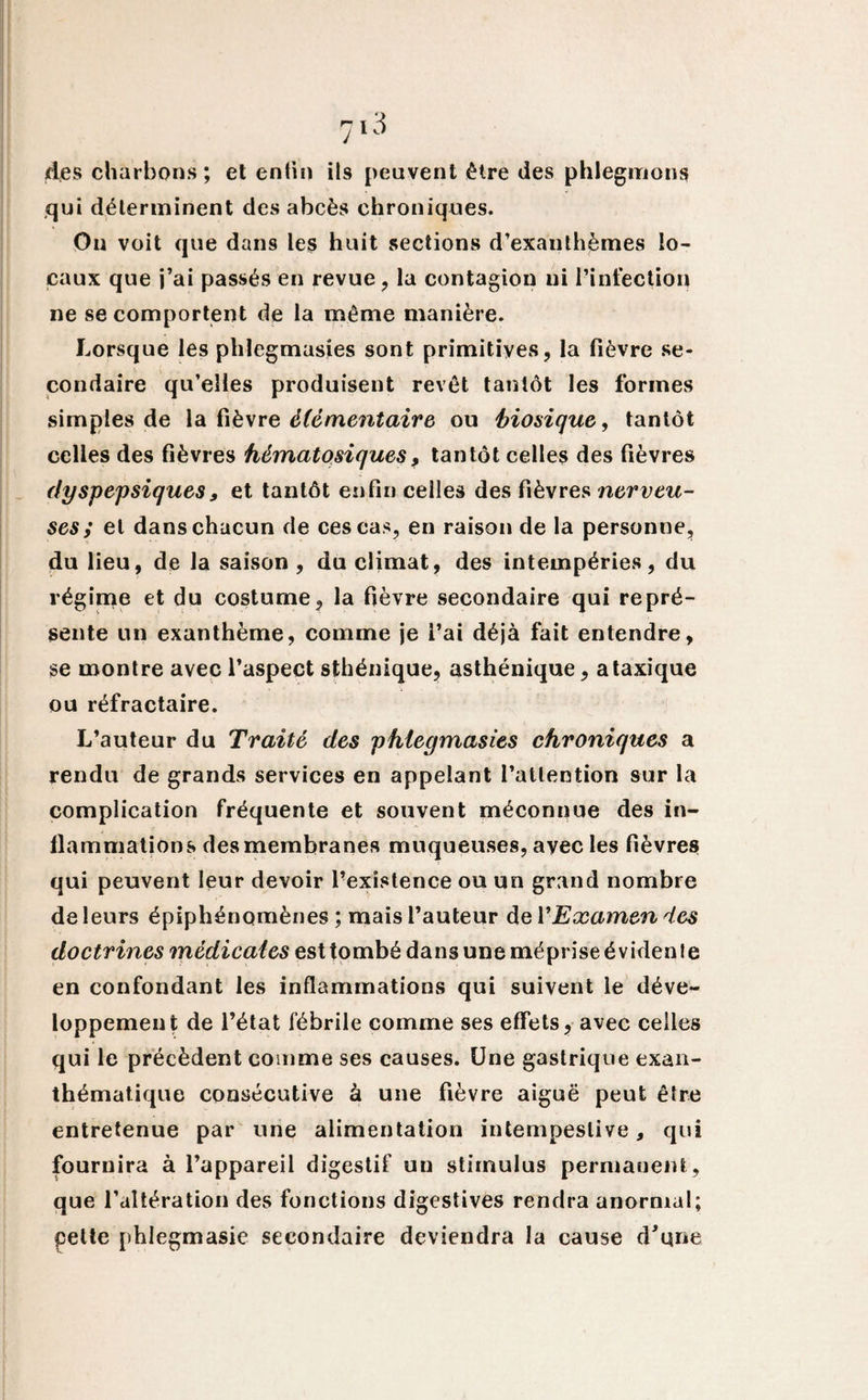 ides charbons ; et enfin ils peuvent être des phlegmons qui déterminent des abcès chroniques. On voit que dans les huit sections d’exanthèmes lo¬ caux que j’ai passés en revue, la contagion ui l’infection ne se comportent de la même manière. Lorsque les phlegmasies sont primitives, la fièvre se¬ condaire qu’elles produisent revêt tantôt les formes simples de la fièvre élémentaire ou hiosique, tantôt celles des fièvres hématosiques, tantôt celles des fièvres dyspepsiques, et tantôt enfin celles des fièvres nerveu¬ ses ; et dans chacun de ces cas, en raison de la personne, du lieu, de la saison , du climat, des intempéries, du régime et du costume, la fièvre secondaire qui repré¬ sente un exanthème, comme je l’ai déjà fait entendre, se montre avec l’aspect sthénique, asthénique, ataxique ou réfractaire. L’auteur du Traité des phlegmasies chroniques a rendu de grands services en appelant l’attention sur la complication fréquente et souvent méconnue des in¬ flammations des membranes muqueuses, avec les fièvres qui peuvent leur devoir l’existence ou un grand nombre de leurs épiphénomènes ; mais l’auteur del 'Examendes doctrines médicales est tombé da»3 une méprise évidente en confondant les inflammations qui suivent le déve¬ loppement de l’état fébrile comme ses effets, avec celles qui le précèdent comme ses causes. Une gastrique exan¬ thématique consécutive à une fièvre aiguë peut être entretenue par une alimentation intempestive, qui fournira à l’appareil digestif un stimulus permanent, que l’altération des fonctions digestives rendra anormal; pelle phlegmasic secondaire deviendra la cause d'qne