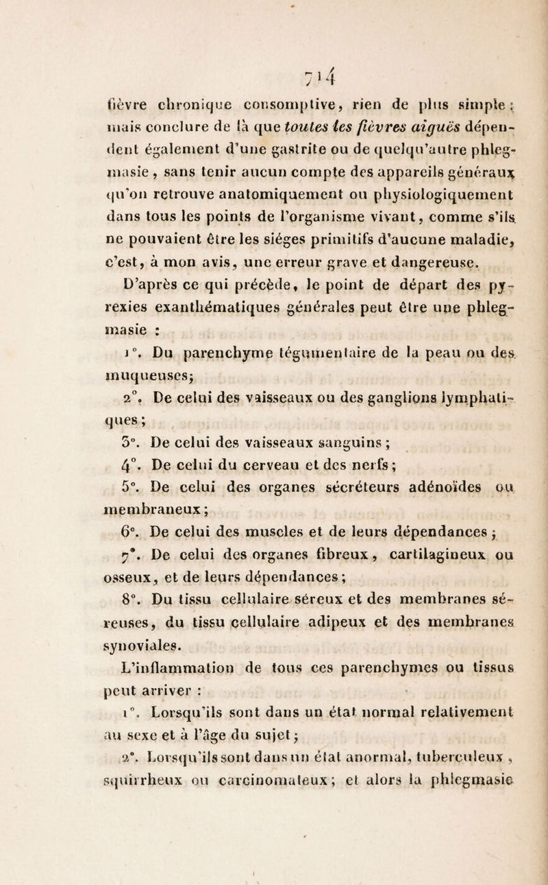 fièvre chronique consomptive, rien de plus simple: mais conclure de là que toutes tes fièvres aiguës dépen¬ dent également d’une gastrite ou de quelqu’autre phleg- masie , sans tenir aucun compte des appareils généraux qu'on retrouve anatomiquement ou physiologiquement dans tous les points de l’organisme vivant, comme s’ils ne pouvaient être les sièges primitifs d’aucune maladie, c’est, à mon avis, une erreur grave et dangereuse. D’après ce qui précède, le point de départ des py¬ rexies exanthématiques générales peut être une phleg- masie : j°. Du parenchyme tégumenlaire de la peau ou des muqueuses; 2°. De celui des vaisseaux ou des ganglions lymphati¬ ques ; 5°. De celui des vaisseaux sanguins ; 4°. De celui du cerveau et des nerfs ; 5°. De celui des organes sécréteurs adénoïdes ou membraneux ; 6°. De celui des muscles et de leurs dépendances ; 7®. De celui des organes fibreux, cartilagineux ou osseux, et de leurs dépendances; 8°. Du tissu cellulaire séreux et des membranes sé¬ reuses, du tissu cellulaire adipeux et des membranes synoviales. L’inflammation de tous ces parenchymes ou tissus peut arriver : i°. Lorsqu’ils sont dans un état normal relativement au sexe et à l’âge du sujet ; 2°. Lorsqu’ils sont dans un état anormal, tuberculeux , squirrheux ou carcinomateux; et alors la phiegmasie I