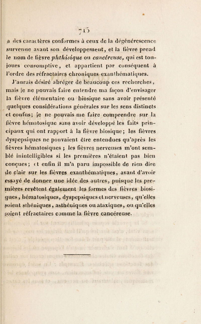 a des caractères conformes à ceux de la dégénérescence survenue avant son développement, et la fièvre prend le nom de fièvre 'phthisique ou cancéreuse3 qui est tou¬ jours consomptive, et appartient par conséquent à l’ordre des réfractaires chroniques exanthématiques. J’aurais désiré abréger de beaucoup ces recherches, mais je ne pouvais faire entendre ma façon d’envisager la fièvre élémentaire ou biosique sans avoir présenté quelques considérations générales sur les sens distincts et confus; je ne pouvais me faire comprendre sur la fièvre hématosique san§ avoir développé les faits prin¬ cipaux qui ont rapport à la fièvre biosique; les fièvres dyspepsiques ne pouvaient être entendues qu’après les fièvres hématosiques ; les fièvres nerveuses m’ont sem¬ blé inintelligibles si les premières n’étaient pas bien conçues; et enfin il m’a paru impossible de rien dire de plair sur les fièvres exanthématiques, avant d’avoir essayé de donner une idée des autres, puisque les pre¬ mières revêtent également les formes des fièvres biosi- gués, hématosiques, dyspepsiques et nerveuses, qu’elles Soient sthéniques, asthéniques ou ataxiques, ou qu’elles soient réfractaires comme la fièyre cancéreuse.