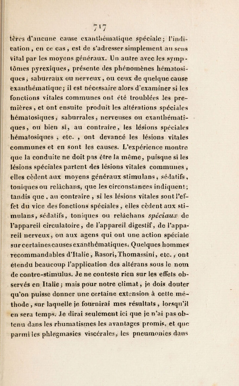 tërcs d’aucune cause exanthématique spéciale; l'indi¬ cation , en ce cas, est de s’adresser simplement au sens Vital par les moyens généraux. Un autre avec les symp¬ tômes pyrexiques, présente des phénomènes hématosi- ques, sabürraüx ou nerveux , ou ceux de quelque cause exanthématique; il est nécessaire alors d’examiner si les fonctions vitales communes ont été troublées les pre¬ mières , et ont ensuite produit les altérations spéciales hématosiques; saburrales, nerveuses ou exanthémati¬ ques, ou bien si, au contraire, les lésions spéciales hématosiques ; etc. , ont devancé les lésions vitales communes et en sont les causes. L’expérience montre que la conduite ne doit pas être la même, puisque si les lésions spéciales partent des lésions vitales communes , elles cèdent aux moyens généraux stimulans, sédatifs, toniques ou relàchans, que les circonstances indiquent ; tandis que , au contraire , si les lésions vitales sont l'ef¬ fet du vice des fonctions spéciales, elles cèdent aux sti¬ mulans, sédatifs, toniques ou reldchans spéciaux de l’appareil circulatoire, de l’appareil digestif, de l’appa¬ reil nerveux; ou aux agens qui ont une action spéciale sur certaines causes exanthématiques. Quelques hommes recommandables d’Italie, Rasori,Thomassini, etc. y ont étendu beaucoup l’application des altérans sous le nom de contre-stimulus. Je ne conteste rien sur les effets ob¬ servés en Italie; mais pour notre climat, je dois douter qu’on puisse donner une certaine extension à cette mé¬ thode , sur laquelle je fournirai mes résultats , lorsqu’il en sera temps. Je dirai seulement ici que je n’ai pas ob¬ tenu dans les rhumatismes les avantages promis, et que parmi les phlegmasies viscérales, les pneumonies dans