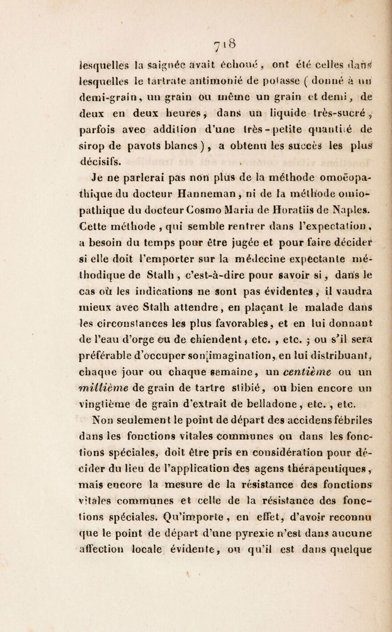 lesquelles la saignée avait échoué, ont été celles dan«f lesquelles le tartrate aiitimonié de potasse ( donné à un demi-grain, un grain ou même un grain et demi, de deux en deux heures, dans un liquide très-sucré, parfois avec addition d’une très-petite quantité de sirop de pavots blancs), a obtenu les succès les plus décisifs. Je ne parlerai pas non plus de la méthode omoëopa- thique du docteur Hanneman, ni de la méthode omio- pathique du docteur Cosiuo Maria de Horatiis de Naples. Cette méthode , qui semble rentrer dans l’expectation, a besoin du temps pour être jugée et pour faire décider si elle doit l’emporter sur la médecine expectante mé¬ thodique de Stalh , c’est-à-dire pour savoir si, dans le cas où les indications ne sont pas évidentes, il vaudra mieux avec Stalh attendre, en plaçant le malade dans les circonstances les plus favorables, et en lui donnant de l’eau d’orge ©u de chiendent, etc. , etc. ; ou s'il sera préférable d’occuper sonjimagination, en lui distribuant, chaque jour ou chaque semaine, un centième ou un millième de grain de tartre slibié, où bien encore un vingtième de grain d’extrait de belladone, etc. , etc. Non seulement le point de départ de9 accidensfébriles dans les fonctions vitales communes ou dans les fonc¬ tions spéciales, doit être pris en considération pour dé¬ cider du lieu de l’application des agens thérapeutiques, mais encore la mesure de la résistance des fonctions vitales communes et celle de la résistance des fonc¬ tions spéciales. Qu’importe , en effet, d’avoir reconnu que le point de départ d’une pyrexie n’est dans aucune affection locale évidente, ou qu’il est dans quelque