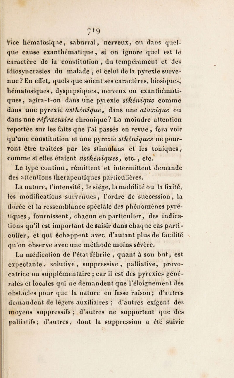 Vice hématosique, saburral, nerveux, ou dans quel¬ que cause exanthématique, si on ignore quel est le caractère de la constitution , du tempérament et des idiosyncrasies du malade , et celui de la pyrexie surve¬ nue? En effet, quels que soient ses caractères, biosiques, hématosiques, dyspepsiqucs, nerveux ou exanthémati- ques, agira-t-on dans une pyrexie sthénique comme dans une pyrexie asthénique, dans une ataxique ou dans une réfractaire chronique? La moindre attention reportée sur les faits que j’ai passés en revue, fera voir qu*une constitution et une pyrexie sthéniques ne pour¬ ront être traitées par les stimulans et les toniques, comme si elles étaient asthéniques, etc., etc. Le type continu* rémittent et intermittent demande des attentions thérapeutiques particulières. La nature, l’intensité, le siège, la mobilité ou la fixité, Îe9 modifications survenues, l’ordre de succession, la durée et la ressemblance spéciale des phénomènes pyré- tiques, fournissent, chacun en particulier, des indica¬ tions qu’il est important de saisir dans chaque cas parti¬ culier, et qui échappent avec d’autant plus de facilité qu’on observe avec une méthode moins sévère. La médication de l’état fébrile , quant à son but, est expectante, soîutive, suppressive, palliative, provo¬ catrice ou supplémentaire ; car il est des pyrexies géné¬ rales et locales qui ne demandent que l’éloignement des obstacles pour que la nature en fasse raison; d’autres demandent de légers auxiliaires ; d'autres exigent des moyens suppressifs ; d’autres ne supportent que des palliatifs; d’autres, dont la suppression a été suivie