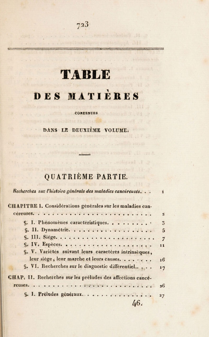 TABLE des matières CONTENUES DANS LE DEUXIÈME VOLUME; QUATRIÈME PARTIE. Recherches sur l'histoire générale des maladies cancéreuses. . . i CHAPITRE I. Considérations générales sur les maladies can¬ céreuses. . .. 2 §. I. Phénomènes caractéristiques.• 3 §. II. Dynamétrie. .. 5 §. III. Siège.y §. IV, Espèces. ii §. V. Variétés suivant leurs caractères intrinsèques, leur siège , leur marche et leurs causes. 16 §. VI. Recherches sur le diaguostic différentiel. \y CHAP. II. Recherches sur les préludes des affections cancé¬ reuses.. . ... . . , 26 §. I. Préludes généraux 46. 27