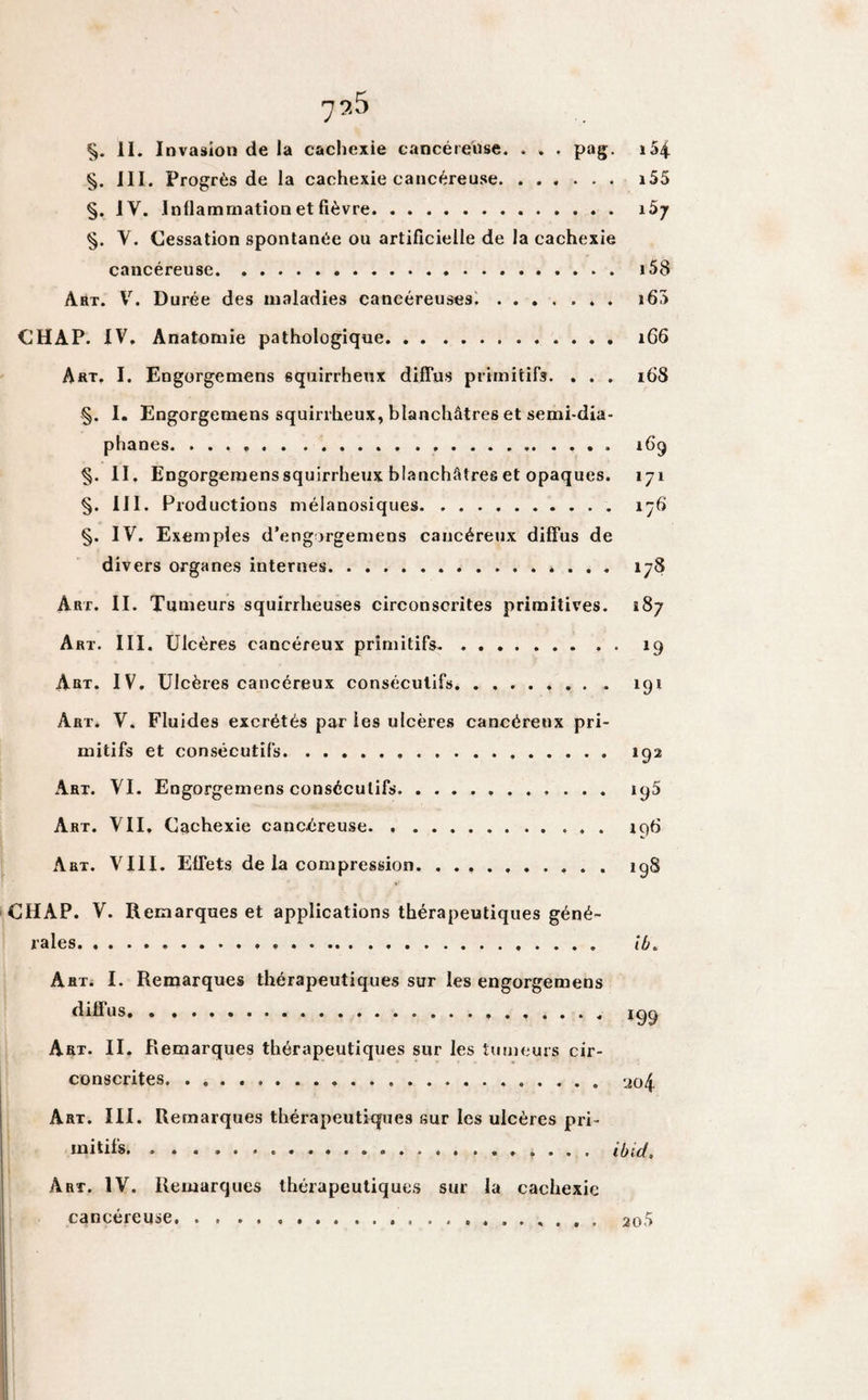 §. III. Progrès de la cachexie cancéreuse. i55 §. IV. Inflammation et fièvre. §. Y. Cessation spontanée ou artificielle de la cachexie cancéreuse. 158 Art. V. Durée des maladies cancéreuses.. i63 CHAP. IV. Anatomie pathologique... 1G6 Art. I. Engorgemens squirrheux diffus primitifs. . . . 16S §. I. Engorgemens squirrheux, blanchâtres et semi-dia¬ phanes. .. 16*9 §. II. Engorgemens squirrheux blanchâtres et opaques. 171 §. III. Productions mélanosiques. 176 §. IV. Exemples d’engorgemens cancéreux diffus de divers organes internes.»... 178 Art. II. Tumeurs squirrheuses circonscrites primitives. 187 Art. III. Ulcères cancéreux primitifs. 19 Art. IV. Ulcères cancéreux consécutifs. 191 Art. V. Fluides excrétés par les ulcères cancéreux pri¬ mitifs et consécutifs. 192 Art. VI. Engorgemens consécutifs. 195 Art. VII. Cachexie cancéreuse. 196 Art. VIII. Effets de la compression. ..198 CHAP. V. Remarques et applications thérapeutiques géné¬ rales. ib. Art. I. Remarques thérapeutiques sur les engorgemens diffus.... Art. II. Remarques thérapeutiques sur les tumeurs cir¬ conscrites. .. 204. Art. III. Remarques thérapeutiques sur les ulcères pri¬ mitifs. ... . ibid. Art. IV. Remarques thérapeutiques sur la cachexie cancéreuse.. . 2o5