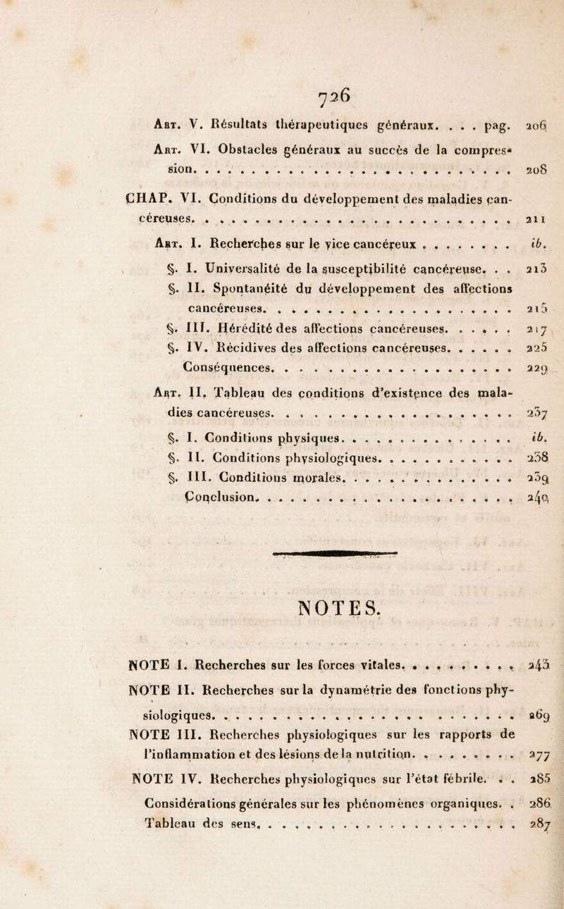 Aht. V. Résultats thérapeutiques généraux. . . . pag. 206 Art. VI. Obstacles généraux au succès de la compres* sion.... 208 CHAP. VI. Conditions du développement des maladies can¬ céreuses. 211 Art. I. Recherches sur le yice cancéreux. ib. §. I. Universalité de la susceptibilité cancéreuse. . . ai3 §. II. Spontanéité du développement des affections cancéreuses. 215 §. III. Hérédité des affections cancéreuses. 217 §. IV. Récidives des affections cancéreuses.225 Conséquences. 229 Ai^t. II, Tableau des conditions d’existence des mala¬ dies cancéreuses. 237 §. I. Conditions physiques.. . ib. §. II. Conditions physiologiques. 238 §. III. Conditions morales. aôg, Conclusion. a/jQ NOTES. NOTE I. Recherches sur les forces vitales.. . a43 NOTE II. Recherches sur la dynamétrie des fonctions phy¬ siologiques... ..fit&gt;9 NOTE III. Recherches physiologiques sur les rapports de l’inffarnmation et des lésions de la nutrition. 277 NOTE IV. Recherches physiologiques sur l’état fébrile. . . a85 Considérations générales sur les phénomènes organiques. . 286 Tableau des sens. 287