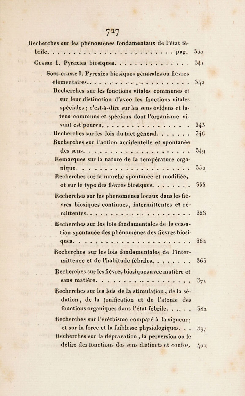 737 Recherches sur les phénomènes fondamentaux de l’état fé¬ brile.....pag. 3oo CI lasse 1. Pyrexies biosiques. 34 i Sous-cr-Asse I. Pyrexies biosiques générales ou fièvres élémentaires.....04 2 Recherches sur les fonctions vitales communes et sur leur distinction d’avec les fonctions vitales spéciales ; c’est-à-dire sur les sens évidens et la- tens communs et spéciaux dont l’organisme vi¬ vant est pourvu. ..34.3 Recherches sur les lois du tact général.346 Recherches sur l’action accidentelle et spontanée des sens. 54q Remarques sur la nature de la température orga¬ nique. 33a Recherches sur la marehe spontanée et modifiée, et sur le type des fièvres biosiques.355 Recherches sur les phénomènes locaux dans les fiè¬ vres biosiques continues, intermittentes et ré¬ mittentes. .......... 35S Recherches sur les lois fondamentales de la cessa¬ tion spontanée des phénomènes des fièvres biosi¬ ques. . .... . 36a Recherches sur les lois fondamentales de l’inter¬ mittence et de l’habitude fébriles, . ..365 Recherches sur les fièvres biosiques avec matière et sans matière. Recherches sur les lois de la stimulation , de la sé¬ dation , de la tonification et de l’atonie des fonctions organiques dans l’état fébrile. 38a Recherches sur l’éréthisme comparé à la vigueur ; et sur la force et la faiblesse physiologiques. . . 5yy Recherches sur la dépravation , la perversion ou le délire des fonctions des sens distincts et confus. 400