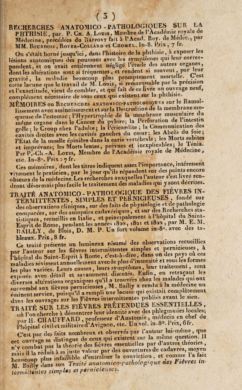 RECHERCHES ANATOMICO - PATHOLOGIQUES SUR LA PHTHISIE, par. P. Ch. A. Louis, Membre de l'Academie royale de Médecine, précédées du Rapport fait à P Acad. Roy.de Medec., par MM. Bourdojs , Royer-Collard et Ciiomel. In-8. Prix, 7 fr. On s’était borné jusqu’ici, dans l’histoire de la phthisie, à exposer les lésions anatomiques des poumons avec les symptômes qui leur corres¬ pondent, et on avait entièrement négligé l’étude des autres organes, dont les altérations sont si fréquentes, cl rendent si souvent, par eur gravité, la maladie beaucoup plus promptement morte e. , es cette lacune que le travail de M. Louis, si remarquable par la précision et l’exacti tude, vient de combler, et qui fait de ce livre un ouvrage neu , complément nécessaire de tous ceux qui existent sur la phthisie. MÉMOIRES ou Recherches anatomico-pathologiques sur le Ramol¬ lissement avec amincissement et sur la Destruction de la membrane mu- _ - • • « I I a *0 1 A 1 •• A i 1 f 1 etc. In-8°. Prix : 7 fr. . Ces mémoires, dont les titres indiquent assez l’importance, intéressent vivement le praticien, par le jour qu’ils répandent sur des P™1* obscurs de la médecine. Les recherches auxquelles 1 auteur s est livre ren¬ dront désormaisplusfacile le traitement des maladies qui y sont décrites. TRAITÉ ANATOMICO - PATHOLOGIQUE OES FIÈVRES IN- ^ l’ERM ITT ENTES , SI M P LES ET PERNICIEUSES fondé sur des observations cliniques, sur des faits de physiologie et de pathologie comparées, sur des autopsies cadavériques , et sur ^cherches tisliques , recueillis en Italie, et principalement a 1 hôpital du Sain - Esprit de Rome, pendant les années 1820, 1821 et 1822 , pai M. E. M. RA1LLV , de Blois, D. M. P. Un fort volume m-8». avec des ta¬ bleaux. Prix, 8 fr. , Ce traité présente un lumineux résumé des observations recueillies par l’auteur sur les fièvres intermittentes simples et pernicieuses, à Fbôpilal du Saint-Esprit à Rome, c’est-à-dire, dans un des pays ou ces maladies sévissent annuellement avec le pins d’intens.te et sons lesformes -- *—.—leur traitement, sont les plus variées. Leurs causes, leurs symptômes, leui exposés avec détail et savamment discutes. Enfin, retraçant éminent service, puisqu’il a rempli une lacune qui existait complètemet dans les ouvrages sur les Fièvres intermittentes publies avant le sien. TR TÉ SUR LES FIÈVRES PRÉTENDUES ESSENTIELLES, où l’on cherche à démontrer leur identité avec des phlegmasies locales; ir CHAUFFARD professeur d’Anatoime , médecin en chef de I hàpital civil et militaire (l’Avignon, etc. Unvol. in-8» Pr.X, 6fr. C’est par des faits nombreux et observés par l'auteur îui-meme, que rri ouvrage se distingue de ceux qui existent sur la meme question. IL u’v combat pas la théorie des fièvres essentielles par d autres théories , mais il la réduit à sa juste valeur çar des ouvertures de cadavres, moyen i . nlns infaillible d’entraîner la conviction, et comme la fait M ^Bailly îians son Traité analomico-palholopfjiie des Fièvres in¬ termittentes simples et pernicieuses.