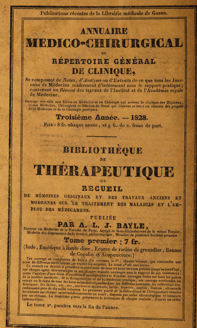 wBaMaasaag Publications récentes de la Librairie médicale de Gabon. ANNUAIRE MEDICO-CHIRURGICAL OU REPERTOIRE GENERAL DE CLINIQUE, Se composant de Notes, d'Analyses ou d’Extraits de ce que tous les Jour¬ naux de Médecine renferment d'intéressant sous le rapport pratique ; contenant un Résumé des travaux de l’Institut et de l’Académie royale de Médecine. Ouvrage très-utile aux Elèves en Médecine et en Chirurgie qui suivent la clinique des Hôpitaux, et aux Médecins, Chirurgiens et Officiers de Sauté qui désirent se teuir au courant des progrès de la Médecine et de la Chirurgie pratiques. Troisième Aimée. —1828. Prix : 8 fr. chaque année, et 9 fr.-5o c. franc de port. BIBLIOTHEQUE DE therapeu tique RECUEIL DE MÉMOIRES ORIGINAUX ET DES TRAVAUX ANCIENS ET MODERNES SUR LE TRAITEMENT DES MALADIES ET L*EM- PLOÏ DES MÉDICAMENS. PUBLIÉE PAR A. L. J. BAYLE, Médecin^es dlsDen6»^6 ^a^Cloté-^e. et Sous-Bibliothécaire de la même Faculté, JüedecjQ des dispensaires de là Soc,été, philantropique, Membre de plusieurs Sociétés savante*. Tome premier ; 7 fr. (Iode, Emétique à haute dose , Ecorce de racine de grenadier, Baume de Copahu et Acupuncture.) série d^SreosmSSmeS sevSra/^a ?oIume8. in'8°-’. eî;aclue vol urne, qui contiendra une Ce recueil est de^AV, &gt;Ie Tetd»-a séparément. Le tome ae est sous presse. sur chaque agent^hL'apeufî.mTet'V3 Si(i&gt;SU,nce dej?us bons travaux publiés jusqu’aujourd’hui, outre l’analyse d’une foule d^excellem^mn^èTi^16 e”£I8a&amp;ée SoUs Ie taPPort de son traitement ; de la matière médicale , de la *** 6crits •« tous les points extrait ou le texte de tous les bons rnémmJl • ,a ™ed€C1Iie Parque, cet ouvrage contiendra un démiques, les thèses, etc., etc anciens et3‘ePandusdan? les différcns journaux, les collections aca- embrassant près de dix mille volume, T f *“?-erueS ’ ?tnls \ lançais, anglais, italiens , allemands embrassant près de dix mille volume Ta m-é T ’ ■/ \fr“Sa,s’ anPlî,is ' italieiis » «U les travaux sur chaque agent médicament ^ nlJere partie de hBibhothcque de Thérapeutique par un résumé. La deuxTmT nttle - °U T*0’ par ordre chronologique et t systématique aeuxieme P^tie présentera le traitement dfe .W .a-. réunira deuxième niril. uu a uu-c, disposes par ordre chronologique et terminés P p eseniera le traitement de chaque maladie, d après un ordre Le tome a*, paraîtra vers la fin de l’année.