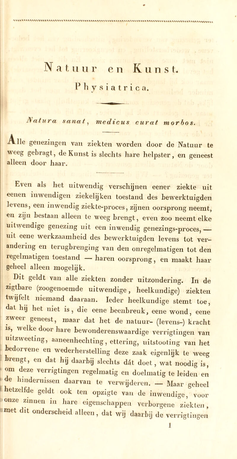 X X XX V\X X X X XX\W\A W XX XX X V\XXX X X XV XXXXXXXX X XXXXXXXX XXXXXX XX XXX XXXXXXXX VXXXXXXXXXXXXXXXXX/VXX/XX X N a f, ii u r e n K u n s t. Physiatrie a. Natura aanat, medicus curat morbos. ivlle genezingen van ziekten worden door de Natuur te weeg gebragt, de Kunst is slechts hare helpster, en geneest alleen door haar. Even als het uitwendig verschijnen eener ziekte uit eenen inwendigen ziekelijken toestand des bewerktuigden le\ens, een inwendig ziekte-proces, zijnen oorsprong neemt, en zijn bestaan alleen te weeg brengt, even zoo neemt elke uitwendige genezing uit een inwendig genezings-proces,— uit eene werkzaamheid des bewerktuigden levens tot ver- andering en terugbrenging van den onregelmatigen tot den ïegelmatigen toestand — haren oorsprong, en maakt haar geheel alleen mogelijk. Dit geldt van alle ziekten zonder uitzondering. In de zigtbare (zoogenoemde uitwendige, heelkundige) ziekten twijfelt niemand daaraan. Ieder heelkundige stemt toe, dal hij het niet is, die eene beenbreuk, eene wond, eene zweei geneest, maar dat het de natuur- (levens-) kracht is, welke dooi hare bewonderenswaardige verrigtingen van uitzweeting, aaneenhechting, ettering, uitstooting van het bedui \ ent en wederherstelling deze zaak eigenlijk te weeg rengt, en dat hij daarbij slechts ddt doet, wat noodig is, om deze verrigtingen regelmatig en doelmatig te leiden en de hindernissen daarvan te verwijderen. — Maar geheel hetzelfde geldt ook ten opzigte van de inwendige, voor onze zinnen in hare eigenschappen verborgene ziekten, met dit onderscheid alleen, dat wij daarbij de verrigtingen