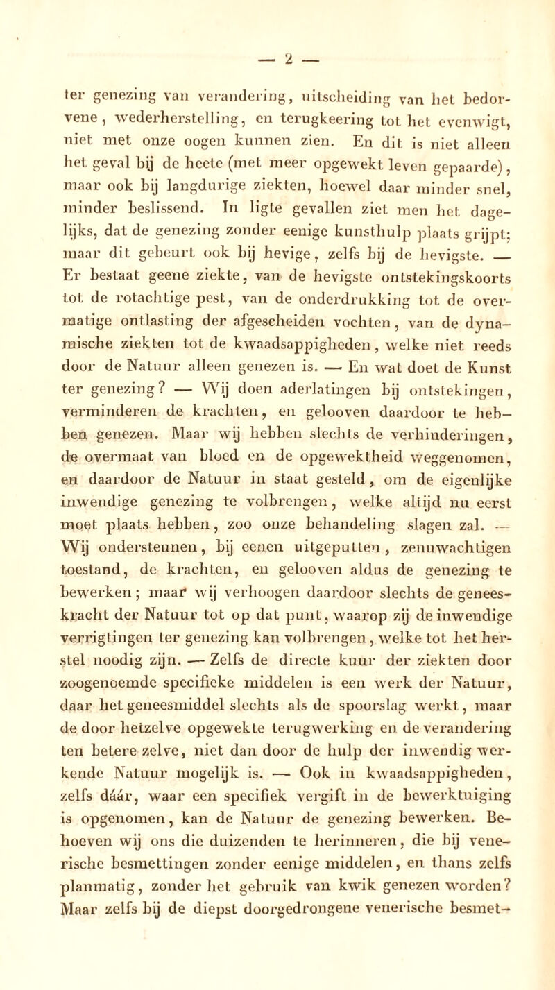 'I ter genezing van verandering, uitscheiding van liet bedor- vene, wederherstelling, en terugkeering tot het evenwigt, niet met onze oogen kunnen zien. En dit is niet alleen het geval hij de heete (met meer opgewekt leven gepaarde), maar ook bij langdurige ziekten, hoewel daar minder snel, minder beslissend. In ligte gevallen ziet men het dage- lijks, dat de genezing zonder eenige kunsthulp plaats grijpt; maar dit gebeurt ook bij hevige, zelfs bij de hevigste. Er bestaat geene ziekte, van de hevigste ontstekingskoorts tot de rotachtige pest, van de onderdrukking tot de over- matige ontlasting der afgescheiden vochten, van de dyna- mische ziekten tot de kwaadsappigheden, welke niet reeds door de Natuur alleen genezen is. — En wat doet de Kunst ter genezing? — Wij doen aderlatingen bij ontstekingen, verminderen de krachten, en gelooven daardoor te heb- ben genezen. Maar wij hebben slechts de verhinderingen, de overmaat van bloed en de opgewektheid weggenomen, en daardoor de Natuur in staat gesteld, om de eigenlijke inwendige genezing te volbrengen, welke altijd nu eerst moet plaats hebben, zoo onze behandeling slagen zal. — Wij ondersteunen, bij eenen uitgeputlen , zenuwachtigen toestand, de krachten, en gelooven aldus de genezing te bewerken; maai* wij verhoogen daardoor slechts de genees- kracht der Natuur tot op dat punt, waarop zij de inwendige verrigtingen ter genezing kan volbrengen , welke tot het her- stel noodig zijn. -— Zelfs de directe kuur der ziekten door zoogenoemde specifieke middelen is een werk der Natuur, daar het geneesmiddel slechts als de spoorslag werkt, maai- de door hetzelve opgewekte terugwerking en de verandering ten betere zelve, niet dan door de hulp der inwendig wer- kende Natuur mogelijk is. — Ook in kwaadsappigheden, zelfs daar, waar een specifiek vergift in de bewerktuiging is opgenomen, kan de Natuur de genezing bewerken. Be- hoeven wij ons die duizenden te herinneren. die bij vene- rische besmettingen zonder eenige middelen, en thans zelfs planmatig, zonder het gebruik van kwik genezen worden? Maar zelfs bij de diepst doorgedrongene venerische besmet-