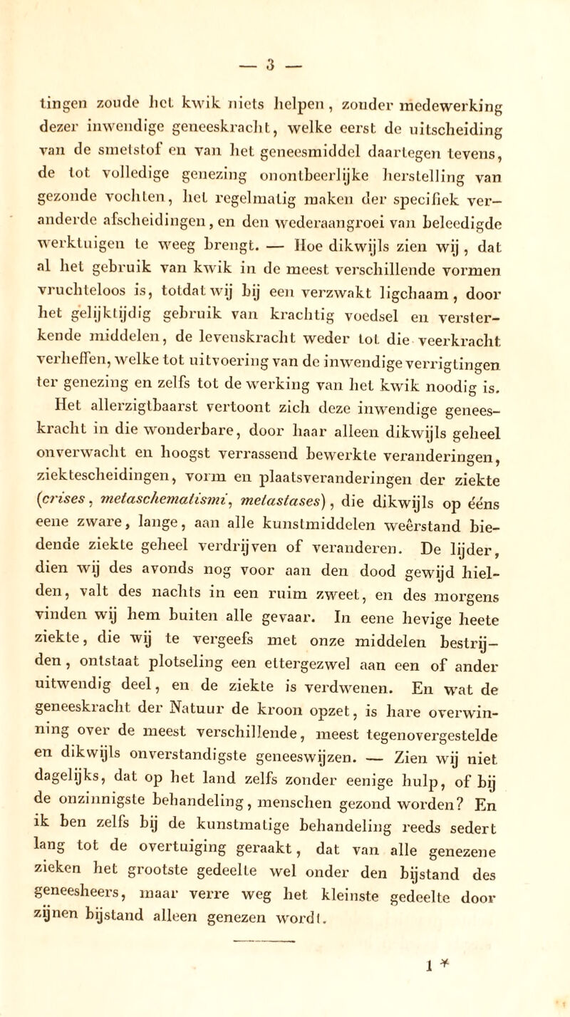 tingen zoude hel kwik niets helpen , zonder medewerking dezer inwendige geneeskracht, welke eerst de uitscheiding van de smetstof en van het geneesmiddel daartegen tevens, de tot volledige genezing onontbeerlijke herstelling van gezonde vochten, het regelmatig maken der specifiek ver- anderde afscheidingen, en den wederaangroei van beleedigde werktuigen te weeg brengt. — Hoe dikwijls zien wij , dat al het gebruik van kwik in de meest verschillende vormen vruchteloos is, totdat wij bij een verzwakt ligchaam , dooi’ het gelijktijdig gebruik van krachtig voedsel en verster- kende middelen, de levenskracht w^eder Lot die veerkracht verheffen, welke tot uitvoering van de inwendige verrigtingen ter genezing en zelfs tot de werking van het kwik noodig is. Het allerzigtbaarst vertoont zich deze inwendige genees- kracht in die wonderbare, door haar alleen dikwijls geheel onverwacht en hoogst verrassend bewerkte veranderingen, ziektescheidingen, vorm en plaatsveranderingen der ziekte (crises, metaschematismi, melastases), die dikwijls op ééns eene zware, lange, aan alle kunstmiddelen weerstand bie- dende ziekte geheel verdrijven of veranderen. De lijder, dien wij des avonds nog voor aan den dood gewijd hiel- den, valt des nachts in een ruim zweet, en des morgens vinden wij hem buiten alle gevaar. In eene hevige heete ziekte, die wij te vergeefs met onze middelen bestrij- den , ontstaat plotseling een ettergezwel aan een of ander uitwendig deel, en de ziekte is verdwenen. En wat de geneeskracht der Natuur de kroon opzet, is hare overwin- ning over de meest verschillende, meest tegenovergestelde en dikwijls onverstandigste geneeswijzen. — Zien wij niet dagefijks, dat op het land zelfs zonder eenige hulp, of bij de onzinnigste behandeling, menschen gezond worden? En ik ben zelfs bij de kunstmatige behandeling reeds sedert lang tot de overtuiging geraakt, dat van alle genezene zieken het grootste gedeelte wel onder den bijstand des geneesheers, maar verre weg het kleinste gedeelte door zijnen bijstand alleen genezen wordt. 1 *