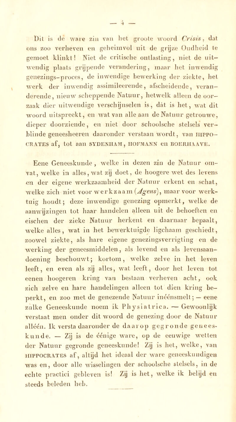 Dil is do ware zin van liet groote woord Crisis. dat ons zoo verheven en geheimvol uit de grijze Oudheid te gemoel klinkl ! Niet de critische ontlasting, niet de uit- wendig plaats grijpende verandering, maar liet. inwendig genezings-proces, de inwendige bewerking der ziekte, het werk der inwendig assimileerende, afscheidende, veran- derende, nieuw scheppende Natuur, hetwelk alleen de oor- zaak dier uitwendige verschijnselen is, dat is het, wat dit woord uitspreekt, en wat van alle aan de Natuur getrouwe, dieper doorziende, en niet. dooi- schoolsche stelsels ver- blinde geneesheeren daaronder verstaan woi'dt, van inppo- CRATES af, tot aan sydeniiam , iiofmann en boerhaave. Eene Geneeskunde , welke in dezen zin de Natuur om- vat, welke in alles, wat zij doet, de hoogere wet des levens en der eigene werkzaamheid der Natuur erkent en schat, welke zich niet voor werkzaam (//“«««), maar voor werk- tuig houdt; deze inwendige genezing opmerkt, welke de aanwijzingen lot haar handelen alleen uit de behoeflen en eischen der zieke Natuur herkent en daarnaar bepaalt, welke alles, wat in het bewerktuigde ligchaam geschiedt, zoowel ziekte, als hare eigene genezingsverrigting en de werking der geneesmiddelen, als levend en als levensaan- doening beschouwt; kortom, welke zelve in het leven leeft, en even als zij alles, wat leeft, door het leven tol eenen hoogeren kring van beslaan verheven acht, ook zich zelve en hare handelingen alleen tot dien kring be- perkt, en zoo met de genezende Natuur ineensmelt; — eene zulke Geneeskunde noem ik Physialrica. —Gewoonlijk verstaat men onder dit woord de genezing door de Natuur alléén. Ik versta daaronder de daarop gegronde genees- kunde. — Zij is de éénige ware, op de eeuwige wetten der Natuur gegronde geneeskunde! Zij is het, welke, van JUPPOCRATES af, altijd het ideaal der ware geneeskundigen was en, door alle wisselingen der schoolsche stelsels, in de echte practici gebleven is! Zij is het, welke ik belijd en steeds beleden heb.