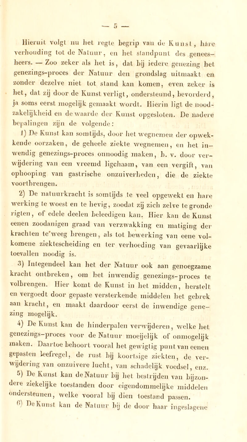 Hieruil volgt nu liet regte begrip van de Kunst , hare verhouding tot de Natuur, en liet slandpunl des genees- lieers. — Zoo zeker als liet is, dat bij iedere genezing het genezings-proces der Natuur den grondslag uitmaakt en zonder dezelve niet lot stand kan komen, even zeker is het, dat zij door de Kunst verligt, ondersteund, bevorderd, ja soms eerst mogelijk gemaakt wordt. Hierin ligt de nood- zakelijkheid en de waarde der Kunst opgesloten. De nadere bepalingen zijn de volgende: 1) De Kunst kan somtijds, door liet wegnemen der opwek- kende oorzaken, de gelieele ziekte wegnemen, en het in- wendig genezings-proces onnoodig maken, b. v. door ver- wijdering van een vreemd ligchaam, van een vergilt, van ophooping van gastrische onzuiverheden, die de ziekte vóórtbrengen. 2) De natuurkracht is somtijds te veel opgewekl en hare werking te woest en te hevig, zoodat zij zich zelve te gronde riglen, of edele deelen beleedigen kan. Hier kan de Kunst eenen zoodanigen graad van verzwakking en matiging der krachten te*weeg brengen, als tot bewerking van eene vol- komene ziektescheiding en ter verhoeding van gevaarlijke toevallen noodig is. o) Integendeel kan het der Natuur ook aan genoegzame kracht ontbreken, om het inwendig genezings-proces te volbrengen. Hier komt de Kunst in het midden, herstelt, en vergoedt door gepaste versterkende middelen het gebrek aan klacht, en maakt daardoor eerst de inwendige gene- zing mogelijk. 4) De Kunst kan de hinderpalen verwijderen, welke het genezings-proces voor de Natuur moeijelijk of onmogelijk maken. Daartoe behoort vooral het gewigtig punt van eenen gepasten leefregel, de rust bij koortsige ziekten, de ver- wijdering van onzuivere lucliL, van schadelijk voedsel, enz. 5) De Kunst kan de Natuur bij het bestrijden van bijzon- dere ziekelijke toestanden door eigendommelijke middelen ondersteunen, welke vooral hij dien toestand passen. De Kunst kan de Natuur bij de door haar ingeslagenc